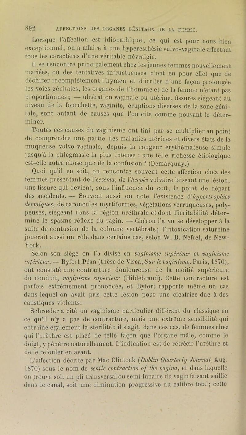 Lorsque raffectioii est idiopathique, ce qui est pour nous bien exceptionnel, on a atlaire à une hyperesthésie vulvo-vaginale adectant tous les caractères d’une véritable névralgie. Il se rencontre principalement chez les jeunes femmes nouvellement mariées, où des tentatives infructueuses n’ont eu pour effet que de déchirer incomplètement l’hymen et d’irriter d’une façon prolongée les voies génitales, les organes de l’homme et de la femme n’étant pas pi oportionnés ; — ulcération vaginale ou utérine, fissures siégeant au niveau de la fourchette, vaginite, éruptions diverses de la zone géni- tale, sont autant de causes que l’on cite comme pouvant le déter- miner. Toutes ces causes du vaginisme ont fini par se multiplier au point de comprendre une partie des maladies utérines et divers états de la muqueuse vulvo-vaginale, depuis la rougeur érythémateuse simple jusqu’à la phlegmasie la plus intense : une telle richesse étiologique est-elle autre chose que de la confusion ? (Demarquay.) Quoi qu’il en soit, on rencontre souvent cette affection chez des femmes présentant de Veczéma, de Vkerpès vulvaire laissant une lésion, une fissure qui devient, sous l’influence du coït, le point de départ des accidents. — Souvent aussi on note l’existence ^'hypertrophies dermiques, de caroncules myrtiformes, végétations verruqueuses, poly- peuses, siégeant dans la région uréthrale et dont l’irritabilité déter- mine le spasme réflexe du vagin. — Chéron l’a vu se développer à la suite de contusion de la colonne vertébrale; l’intoxication saturnine jouerait aussi un rôle dans certains cas, selon W. B. Neftel, de New- York. Selon son siège on l’a divisé en vaginisme supérieur et vaginisme inférieur. — Byfort,Péan (thèse de Yisca, Sur le vaginisme. Paris, 1870), ont constaté une contracture douloureuse de la moitié supérieure du conduit, vaginisme supérieur (Hildebrand). Cette contracture est parfois extrêmement prononcée, et Byfort rapporte même un cas dans lequel on avait pris cette lésion pour une cicatrice due à des caustiques violents. Schrœder a cité un vaginisme particulier différant du classique en ce qu’il n’y a pas de contracture, mais une extrême sensibilité qui entraîne également la stérilité : il s’agit, dans ces cas, de femmes chez qui l’iirèthre est placé de telle façon que l’organe mâle, comme le doigt, y pénètre naturellement. L’indication est de rétrécir l’urèthre et de le refouler en avant. L’affection décrite par Mac Glintock [Dublin Quarteriy Journal, kng. 1870) sous le nom de senile contractai of the vagina, et dans laquelle on trouve soit un pli transversal ou semi-lunaire du vagin faisant saillie dans le canal, soit une diminution progressive du calibre total; cette