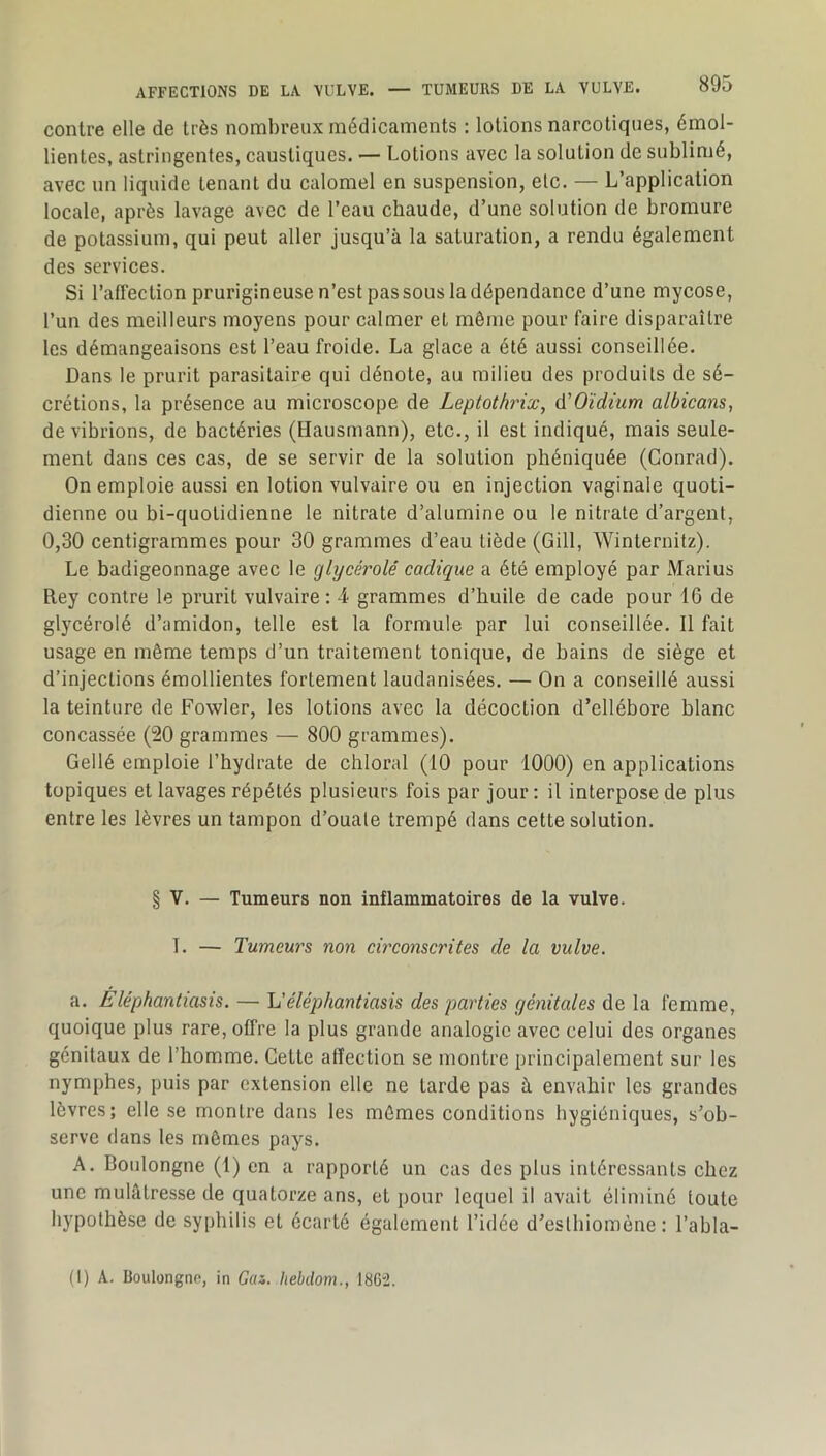 contre elle de très nombreux médicaments : lotions narcotiques, émol- lientes, astringentes, caustiques. — Lotions avec la solution de sublimé, avec un liquide tenant du calomel en suspension, etc. — L’application locale, après lavage avec de l’eau chaude, d’une solution de bromure de potassium, qui peut aller jusqu’à la saturation, a rendu également des services. Si l’affection prurigineuse n’est pas sous la dépendance d’une mycose, l’un des meilleurs moyens pour calmer et môme pour faire disparaître les démangeaisons est l’eau froide. La glace a été aussi conseillée. Dans le prurit parasitaire qui dénote, au milieu des produits de sé- crétions, la présence au microscope de Leptotbnx, A'Oïdtum albicans, de vibrions, de bactéries (Hausmann), etc., il est indiqué, mais seule- ment dans ces cas, de se servir de la solution phéniquée (Conrad). On emploie aussi en lotion vulvaire ou en injection vaginale quoti- dienne ou bi-quotidienne le nitrate d’alumine ou le nitrate d’argent, 0,30 centigrammes pour 30 grammes d’eau tiède (Gill, Winternitz). Le badigeonnage avec le glijcérolé cadique a été employé par Marins Rey contre le prurit vulvaire : 4 grammes d’huile de cade pour 16 de glycérolé d’amidon, telle est la formule par lui conseillée. 11 fait usage en même temps d’un traitement tonique, de bains de siège et d’injections émollientes fortement laudanisées. — On a conseillé aussi la teinture de Fowler, les lotions avec la décoction d’ellébore blanc concassée (20 grammes — 800 grammes). Gellé emploie l’hydrate de chloral (10 pour 1000) en applications topiques et lavages répétés plusieurs fois par jour : il interpose de plus entre les lèvres un tampon d’ouate trempé dans cette solution. § V. — Tumeurs non inflammatoires de la vulve. I. — Tumeurs non ch'conscrites de la vulve. a. Eléphantiasis. — Uéléphantiasis des parties génitales de la femme, quoique plus rare, offre la plus grande analogie avec celui des organes génitaux de l’homme. Cette affection se montre principalement sur les nymphes, puis par extension elle ne tarde pas à envahir les grandes lèvres; elle se montre dans les mômes conditions hygiéniques, s’ob- serve dans les mômes pays. A. Boulongne (1) en a rapporté un cas des plus intéressants chez une mulâtresse de quatorze ans, et pour lequel il avait éliminé toute hypothèse de syphilis et écarté également l’idée d’esthiomène : l’abla- (1) A. Boulongne, in Gai. Iiebdom., 18G“2.