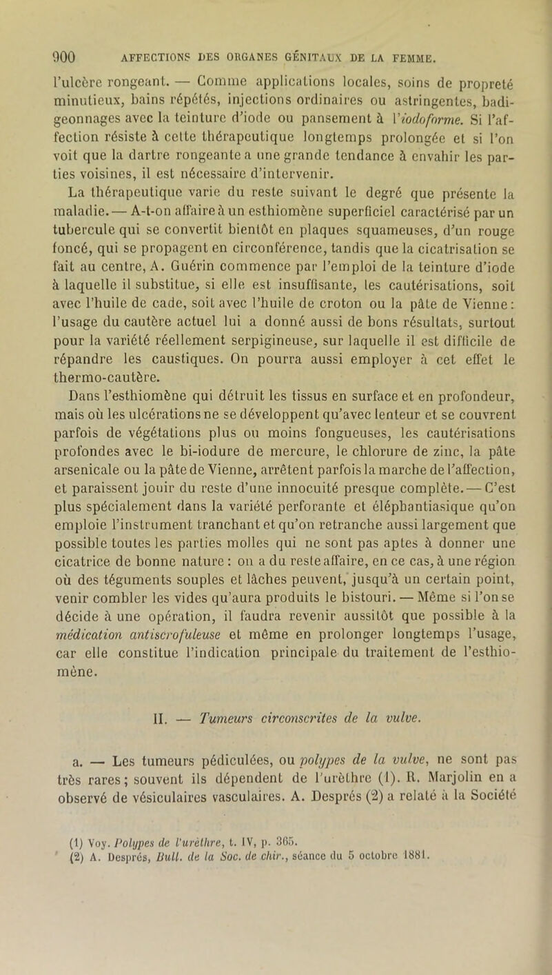 l’ulcôre rongeant. — Comiiie applications locales, soins de propreté minutieux, bains répétés, injections ordinaires ou astringentes, badi- geonnages avec la teinture d’iode ou pansement à Viodofnrme. Si l’af- fection résiste à celte thérapeutique longtemps prolongée et si l’on voit que la dartre rongeante a une grande tendance à envahir les par- ties voisines, il est nécessaire d’intervenir. La thérapeutique varie du reste suivant le degré que présente la maladie. — A-t-on allaireàun esthiomône superficiel caractérisé par un tubercule qui se convertit bientôt en plaques squameuses, d’un rouge foncé, qui se propagent en circonférence, tandis que la cicatrisation se fait au centre, A. Guérin commence par l’emploi de la teinture d’iode à laquelle il substitue, si elle est insuffisante, les cautérisations, soit avec l’huile de cade, soit avec l’huile de croton ou la pâte de Vienne: l’usage du cautère actuel lui a donné aussi de bons résultats, surtout pour la variété réellement serpigineuse, sur laquelle il est difficile de répandre les caustiques. On pourra aussi employer à cet effet le thermo-cautère. Dans l’esthiomène qui détruit les tissus en surface et en profondeur, mais où les ulcérations ne se développent qu’avec lenteur et se couvrent parfois de végétations plus ou moins fongueuses, les cautérisations profondes avec le bi-iodure de mercure, le chlorure de zinc, la pâte arsenicale ou la pâte de Vienne, arrêtent parfois la marche de l’aüéction, et paraissent jouir du reste d’une innocuité presque complète.— C’est plus spécialement dans la variété perforante et élépbantiasique qu’on emploie l’instrument tranchant et qu’on retranche aussi largement que possible toutes les parties molles qui ne sont pas aptes à donner une cicatrice de bonne nature : on a du reste affaire, en ce cas, à une région où des téguments souples et lâches peuvent, jusqu’à un certain point, venir combler les vides qu’aura produits le bistouri. — Même si l’on se décide à une opération, il faudra revenir aussitôt que possible à la médication antiscrofuleuse et môme en prolonger longtemps l’usage, car elle constitue l’indication principale du traitement de l’esthio- mène. II. — Tumeurs circonscrites de la vulve. a. — Les tumeurs pédiculées, ou polypes de la vulve, ne sont pas très rares; souvent ils dépendent de l'urèthre (1). 11. Marjolin en a observé de vésiculaires vasculaires. A. Després (i2) a relaté à la Société (1) Voy. Polypes de l'urèlhre, t. IV, p. 36ô. (2) A. Despres, ÜuU. de la Soc. de chir., séance du 5 octobre 1881.