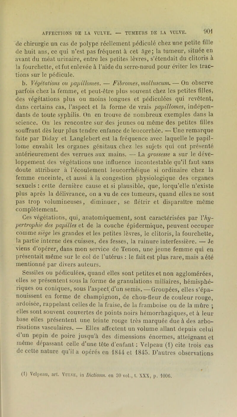 île chirurgie un cas de polype réellement pédiculé chez une petite fille de huit ans, ce qui n’est pas fréquent à cet Age; la lumeur, située en avant du méat urinaire, entre les petites lèvres, s’étendait du clitoris à la fourchette, et fut enlevée à l’aide du serre-nœud pour éviter les trac- tions sur le pédicule. b. Végétations ou papillomes. — Fibromes,molluscum. — On observe parfois chez la femme, et peut-être plus souvent chez les petites filles, des végétations plus ou moins longues et pédiculées qui revêtent, dans certains cas, l’aspect et la forme de vrais papillomes^ indépen- dants de toute syphilis. On en trouve de nombreux exemples dans la science. On les rencontre sur des jeunes ou même des petites filles souffrant dès leur plus tendre enfance de leucorrhée. — Une remarque faite par Diday et Langlebert est la fréquence avec laquelle le papil- lome envahit les organes génitaux chez les sujets qui ont présenté antérieurement des verrues aux mains. — La grossesse a sur le déve- loppement des végétations une influence incontestable qu’il faut sans doute attribuer à l’écoulement leucorrhéique si ordinaire chez la femme enceinte, et aussi à la congestion physiologique des organes sexuels : celte dernière cause et si plausible, que, lorqu’elle n’existe plus après la délivrance, on a vu de ces tumeurs, quand elles ne sont pas trop volumineuses, diminuer, se flétrir et disparaître môme complètement. Ces végétations, qui, anatomiquement, sont caractérisées par Vhj- pertrophie des papilles et de la couche épidermique, peuvent occuper comme Sièÿe les grandes et les petites lèvres, le clitoris, la fourchette, la partie interne des cuisses, des fesses, la rainure interfessière. — Je viens d’opérer, dans mon service de Tenon, une jeune femme qui en présentait même sur le col de l’utérus : le fait est plus rare, mais a été mentionné par divers auteurs. Sessiles ou pédiculées, quand elles sont petites et non agglomérées, elles se présentent sous la forme de granulations miliaires, hémisphé- riques ou coniques, sous l’aspect d’un semis. — Groupées, elles s’épa- nouissent en forme de champignon, de chou-lleur de couleur rouge, ardoisée, rappelant celles de la fraise, de la framboise ou de la mûre ; elles sont souvent couvertes de points noirs hémorrhagiques, et à leur base elles présentent une teinte rouge très marquée due à des arbo- risations vasculaires. — Elles affectent un volume allant depuis celui <l’un pépin de poire jusqu’à des dimensions énormes, atteignant et même dépassant celle d’une tête d’enfant ; Velpeau (I) cite trois cas de cette nature qu’il a opérés en 1844 et 1845. D’autres observations