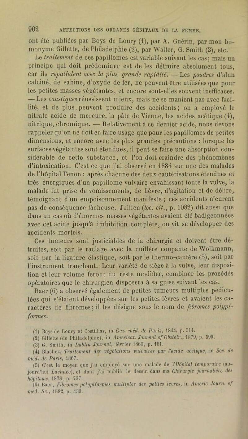 ont été publiées par Boys de Loury (l), par A. Guérin, par mon ho- monyme Gillette, de Philadelphie (2), par Walter, G. Smith (3), etc. Le traitement de ces papillomes est variable suivant les cas; mais un principe qui doit prédominer est de les détruire absolument tous, car ils repullulent avec la plus grande rapidité. — Les poudres d’alun calciné, de sabine, d’oxyde de fer, ne peuvent être utilisées que pour les petites masses végétantes, et encore sont-elles souvent inefficaces. — Les réussissent mieux, mais ne se manient pas avec faci- lité, et de plus , peuvent produire des accidents; on a employé le nitrate acide de mercure, la pâle de Vienne, les acides acétique (4), nitrique, chromique. — Relativement à ce dernier acide, nous devons rappeler qu’on ne doit en faire usage que pour les papillomes de petites dimensions, et encore avec les plus grandes précautions : lorsque les surfaces végétantes sont étendues, il peut se faire une absorption con- sidérable de cette substance, et l’on doit craindre des phénomènes d’intoxication. C’est ce que j’ai observé en 1884 sur une des malades de l’hôpital Tenon : après chacune des deux cautérisations étendues et très énergiques d’un papillome vulvaire envahissant toute la vulve, la malade fut prise de vomissements, de fièvre, d’agitation et de délire, témoignant d’un empoisonnement manifeste ; ces accidents n’eurent pas de conséquence fâcheuse. Jullien {loc. cit., p. 1082) dit aussi que dans un cas où d’énormes masses végétantes avaient été badigeonnées avec cet acide jusqu’à imbibilion complète, on vit se développer des accidents mortels. Ces tumeurs sont justiciables de la chirurgie et doivent être dé- truites, soit par le raclage avec la cuillère coupante de Wolkmann, soit par la ligature élastique, soit par le thermo-cautère (5), soit par l’instrument tranchant. Leur variété de siège à la vulve, leur disposi- tion et leur volume feront du reste modifier, combiner les procédés opératoires que le chirurgien disposera à sa guise suivant les cas. Baer (G) a observé également de petites tumeurs multiples pédicu- lées qui s’étaient développées sur les petites lèvres et avaient les ca- ractères de fibromes; il les désigne sous le nom de fibromes polypi- formes. (1) Boys de Loury et Costiliias, in Gaz. méd. de Paris, 1814, p. 314. (2) Gillette (de Philadelphie), in American Journal of Ohstelr., 1879, p. 599. (3) G. Smith, in Dublin Journal, février 18G0, p. 151. (4) Blachez, Traitement des végétations vulvaires par l'acide acétique, in Soc. de méd. de Paris, 1867. (5) C’est le moyen que j’ai employé sur une malade de Vllôpital temporaire (au- jourd’hui Laennec), et dont j'ai publié le dessin dans ma Chirurgie journalière des hôpitaux, 187S, p. 727. (6) Baer, Fibromes polgpiformes multiples des petites lèvres, in Americ Journ, of med. Sc., 1882, p. 139.