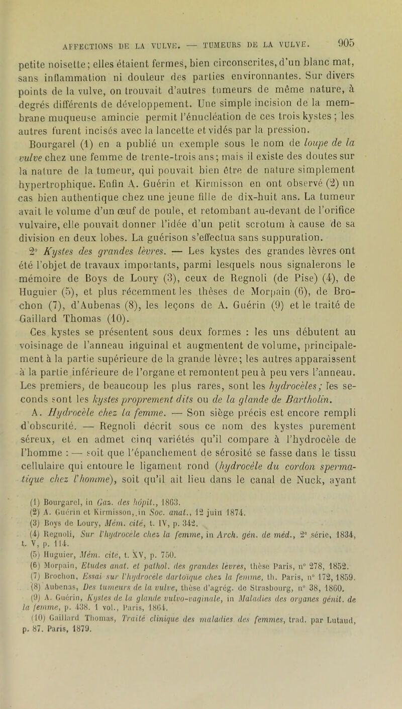 petite noisette; elles étaient fermes, bien circonscrites,d’un blanc mat, sans inllammation ni douleur des parties environnantes. Sur divers points de la vulve, on trouvait d’autres tumeurs de même nature, à degrés différents de développement. Une simple incision de la mem- brane muqueuse amincie permit l’énucléation de ces trois kystes ; les autres turent incisés avec la lancette et vidés par la pression. Bourgarel (1) en a publié un exemple sous le nom de loupe de la vulve chei une femme de trente-trois ans; mais il existe des doutes sur la nature de la tumeur, qui pouvait bien être de nature simplement hypertrophique. Enfin A. Guérin et Kirmisson en ont observé (i2) un cas bien authentique chez une jeune fdle de dix-huit ans. La tumeur avait le volume d’un œuf de poule, et retombant au-devant de l’orifice vulvaire, elle pouvait donner l’idée d’un petit scrotum ii cause de sa division en deux lobes. La guérison s’effectua sans suppuration. 2° Kystes des grandes lèvi'es. — Les kystes des grandes lèvres ont été l’objet de travaux importants, parmi lesquels nous signalerons le mémoire de Boys de Loury (3), ceux de Regnoli (de Pise) (-4), de Huguier (5), et plus récemment les thèses de Morpain (6), de Bro- chon (7), d’.\ubenas (8), les leçons de A. Guérin (9) et le traité de Gaillard Thomas (10). Ces kystes se présentent sous deux formes : les uns débutent au voisinage de l’anneau iriguinal et augmentent de volume, principale- ment à la partie supérieure de la grande lèvre; les autres apparaissent à la partie inférieure de l’organe et remontent peu à peu vers Panneau. Les premiers, de beaucoup les plus rares, sont les hydrocèles; Tes se- conds sont les kystes proprement dits ou de la glande de Dartholin. A. Hydrocèle chez la femme. — Son siège précis est encore rempli d’obscui'ité. — Regnoli décrit sous ce nom des kystes purement séreux, et en admet cinq variétés qu’il compare à l’hydrocèle de l’homme ; — soit que l’épanchement de sérosité se fasse dans le tissu cellulaire qui entoure le ligament rond {hydrocèle du cordon sperma- tique chez l'homme), soit qu’il ait lieu dans le canal de Nuck, ayant (1) Bourgarel, in 6’as. des hôpit., I8G3. (2) A. Guérin cl Kirmisson,.in Soc. anal., 12 juin 187-i. (3) Boys de Loury, Mém. cité, t. IV, p. 342. (4) Regnoli, Sur l’hydrocéle chez, la femme, in Arch. gén. de méd., 2” série, 1834, t. V, p. 114. (5) Huguier, Mém. cile, t. XV, p. 7ôü. (6) Morpain, Eludes anal, el palhol. des grandes lèvres, thèse Paris, n” 278, 1852. (7j Broclion, Essai sur l’hydrocèle darloïtpie c/ies la femme, Ih. Paris, n° 172,1859. (8) Aubcnus, Des lumeurs de la vulve, thèse d’agrég. de Strasbourg, n° 38, 18G0, (9) A. Guérin, Kysles de la glande vulvo-vaginale, in Maladies des organes génil. de la femme, p. 438. 1 vol., Paris, 18G4. (10) Gaillard Thomas, Trailé clinique des maladies des femmes, trad. par Lutaud, p. 87. Paris, 1879.