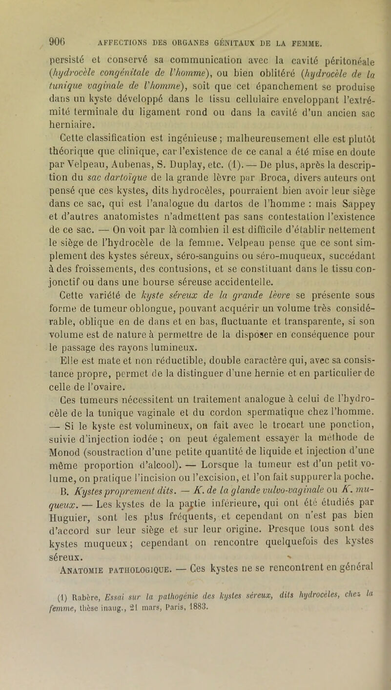 persisté et conservé sa communication avec la cavité péritonéale {hydrocèle congénitale de l’homme), ou bien oblitéré {hydrocèle de la tunique vaginale de l'homme), soit que cet épanchement se produise dans un kyste développé dans le tissu cellulaire enveloppant l’extré- mité terminale du ligament rond ou dans la cavité d’un ancien sac herniaire. Cette classification est ingénieuse; malheureusement elle est plutôt théorique que clinique, car l’existence de ce canal a été m.ise en doute / par Velpeau, Aubenas, S. Duplay, etc. (1). — De plus, après la descrip- ; tion du sac dartoïque de la grande lèvre par Broca, divers auteurs ont pensé que ces kystes, dits hydrocèles, pourraient bien avoir leur siège dans ce sac, qui est l’analogue du dartos de l’homme : mais Sappey et d’autres anatomistes n’admettent pas sans contestation l’existence de ce sac. — On voit par là combien il est difficile d’établir nettement le siège de l’hydrocèle de la femme. Velpeau pense que ce sont sim- plement des kystes séreux, séro-sanguins ou séro-muqueux, succédant à des froissements, des contusions, et se constituant dans le tissu con- jonctif ou dans une bourse séreuse accidentelle. Cette variété de kyste séreux de la grande lèvre se présente sous 1 forme de tumeur oblongue, pouvant acquérir un volume très considé- j rable, oblique en de dans et en bas, fluctuante et transparente, si son volume est de nature à permettre de la disposer en conséquence pour le passage des rayons lumineux. Elle est mate et non réductible, double caractère qui, avec sa consis- tance propre, permet de la distinguer d’une hernie et en particulier de celle de l’ovaire. ■ Ces tumeurs nécessitent un traitement analogue à celui de l’hydro- cèle de la tunique vaginale et du cordon spermatique chez l’homme. — Si le kyste est volumineux, on fait avec le trocart une ponction, suivie d’injection iodée ; on peut également essayer la méthode de Monod (soustraction d’une petite quantité de liquide et injection d’une même proportion d’alcool). — Lorsque la tumeur est d’un petit vo- lume, on pratique l’incision ou l’excision, et l’on fait suppurer la poche. B. Kystes proprement dits. — K, de la glande vulvo-vaginale ou K. mu- queux. — Les kystes de la paj^tie inférieure, qui ont été étudiés par liuguier, sont les plus fréquents, et cependant on n’est pas bien d’accord sur leur siège et sur leur origine. Presque tous sont des j kystes muqueux ; cependant on rencontre quelquefois des kystes séreux. > Anatomie pathologique. — Ces kystes ne se rencontrent en général (1) Rabère, Essai sur la palliogénie des kijstes séreux, dits hydrocèles, chei la femme, thèse inaug., !21 mars, Paris, 1883.