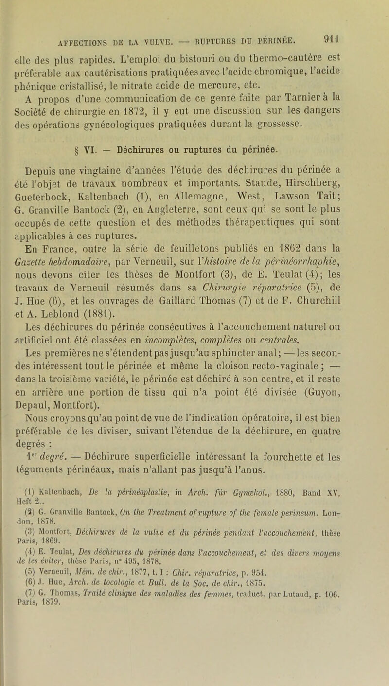 elle des plus rapides. L’emploi du bistouri ou du thermo-cautère est préférable aux cautérisations pratiquées avec l’acide chromique, l’acide phénique cristallisé, le nitrate acide de mercure, etc. A propos d’une communication de ce genre faite par Tarnierà la Société de chirurgie en 1872, il y eut une discussion sur les dangers des opérations gynécologiques pratiquées durant la grossesse. § VI. — Déchirures ou ruptures du périnée. Depuis une vingtaine d’années l’élude des déchirures du périnée a été l’objet de travaux nombreux et importants. Staude, Hirschberg, Gueterbock, Kaltenbach (1), en Allemagne, West, Lawson Tait; G. Granville Bantock (2), en Angleterre, sont ceux qui se sont le plus occupés de cette question et des méthodes thérapeutiques qui sont i applicables à ces ruptures. En France, outre la série de feuilletons publiés en 1862 dans la Gazette hebdomadaire, parVerneuil, ^\xv Vhistoire delà périnéorrhaphie, nous devons citer les thèses de Montfort (3), de E. Teulat(4); les travaux de Verneuil résumés dans sa Chirurgie réparatrice (5), de J. Hue (G), et les ouvrages de Gaillard Thomas (7) et de F. Churchill et A. Leblond (1881). Les déchirures du périnée consécutives à l’accouchement naturel ou artificiel ont été classées en incomplètes, complètes ou centrales. Les premières ne s’étendent pas jusqu’au sphincter anal; —les secon- des intéressent tout le périnée et même la cloison recto-vaginale ; — dans la troisième variété, le périnée est déchiré à son centre, et il reste en arrière une portion de tissu qui n’a point été divisée (Guyon, Depaul, Montfort). Nous croyons qu’au point de vue de l’indication opératoire, il est bien préférable de les diviser, suivant l’étendue de la déchirure, en quatre degrés ; 1 degré. — Déchirure superficielle intéressant la fourchette et les i téguments périnéaux, mais n’allant pas jusqu’à l’anus. 1 (1) Kalienbach, De la périnéoplastie, in Arch. fur Gynœkol., 1880, Band XV, : lleft 2.. j (2) G. Granville Bantock, On lhe Treatment of rupture of lhe female perineum. Lon- don, 1878. (3) Montfort, Déchirures de la vulve el du périnée pendant l'accouchement, thèse Paris, 1869. (-i) E. Teulat, Des déchirures du périnée dans l'accouchement, et des divers moyens j de les éviter, thèse Paris, n° 4-95, 1878. I (5) Verneuil, Mém. de chir., 1877, t. I ; Chir. réparatrice, p. 95-4. I (6) .1. Hue, Arch. de tocologie et Bull, de la Soc. de chir., 1875. (7) G. Thomas, Traité clinique des maladies des femmes, traduct. par Lutaud, p. 106. Paris, 1879.