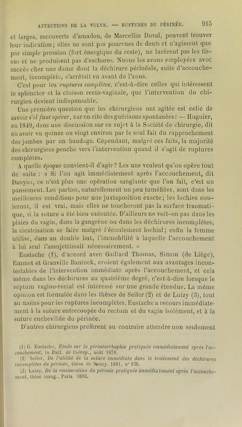 AFFECTIONS DE LA VULVE. et larges, recouverts d’amadou, de Marcellin Duval, peuvent trouver leur indication; elles ne sont pas pourvues de dents et n’agissent que par simple pression (fort énergique du reste), ne lacèrent pas les tis- sus et ne produisent pas d’eschares. Nnous les avons employées avec succès chez une dame dont la déchirure périnéale, suite d’accouche- ment, incomplète, s’arrêtait en avant de l’anus. C’est pour les ruptures complètes, c’est-à-dire celles qui intéressent le sphincter et la cloison recto-vaginale, que l’intervention du chi- rurgien devient indispensable. Une première question que les chirurgiens ont agitée est celle de savoir s'il faut opérer, car on cite des guérisons spontanées : — Huguier, en 1849, dans une discussion sur ce sujet à la Société de chirurgie, dit en avoir vu quinze ou vingt environ par le seul fait du rapprochement des jambes par un bandage. Cependant, malgré ces faits, la majorité des chirurgiens penche vers l’intervention quand il s’agit de ruptures complètes. A quelle époque convient-il d’agir? Les uns veulent qu’on opère tout de suite ; « Si l’on agit immédiatement après l’accouchement, dit I Danyau, ce n’est plus une opération sanglante que l’on fait, c’est un pansement. Les parties, naturellement un peu tuméfiées, sont dans les j meilleures conditions pour une juxtaposition exacte; les lochies cou- I leronl, il est vrai, mais elles ne toucheront pas la surface traumati- que, si la suture a été bien exécutée. D’ailleurs ne voit-on pas dans les plaies du vagin, dans la gangrène ou dans les déchirures incomplètes, la cicatrisation se faire malgré l’écoulement lochial; enfin la femme utilise, dans un double but, l’immobilité à laquelle l’accouchement à lui seul l’assujettissait nécessairement. » ; Eustache (1), d'accord avec Gaillard Thomas, Simon (de Liège), Emmet et Granville Banlock, croient également aux avantages incon- I testables de l’intervention immédiate après l’accouchement, et cela même dans les déchirures au quatrième degré, c’est-à-dire lorsque le septum vagino-reclal est intéressé sur une grande étendue. La môme opinion est formulée dans les thèses de Seiler (2) et de Luizy (3), tout au moins pour les ruptures incomplètes. Eustache a recours immédiate- ment à la suture entrecoupée du rectum et du vagin isolément, et à la suture enchevillée du périnée. I D’autres chirurgiens préfèrent au contraire attendre non seulement [' (tjG- Eustache, Etude sur la périnéorriiaphie pratiquée immédiatement après l’ac- ^ coucliement, in Bull, de tliérap., août 1878. }! (2j Seiler, De iulilité de la suture immédiate dans le traitement des déchirures : ^ incomplètes du périnée, tlièse de I^incy. 1881, n° 136. (3) Luizy, Üe la restauration du périnée pratiquée immédiatement après l’accouche- meni, lltcse inaug., Paris 1883.