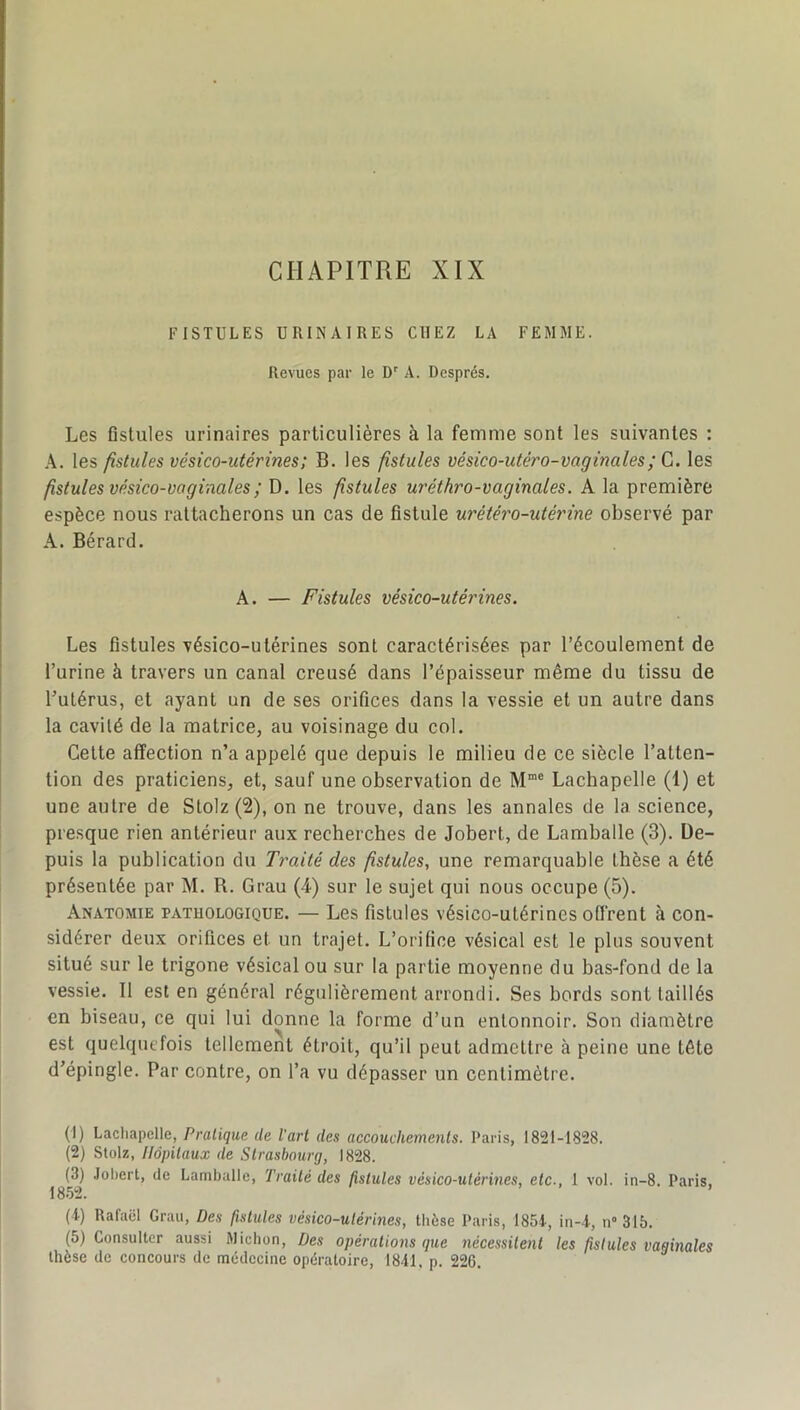 CHAPITRE XIX FISTULES URINAIRES CHEZ LA FEMME. Revues par le D' A. Després. Les Gstules urinaires particulières à la femme sont les suivantes : A. les fistules vésico-utérines; B. les fistules vésico-utéro-vaginales; G. les fistules vésico-vaginales; D. les fistules uréthro-vaginales. A la première espèce nous rattacherons un cas de fistule urétéro-utèrine observé par A. Bérard. A. — Fistules vésico-utéinnes. Les fistules vésico-utérines sont caractérisées par l’écoulement de l’urine à travers un canal creusé dans l’épaisseur même du tissu de Tutérus, et ayant un de ses orifices dans la vessie et un autre dans la cavité de la matrice, au voisinage du col. Celte affection n’a appelé que depuis le milieu de ce siècle l’atten- tion des praticiens, et, sauf une observation de M“® Lachapelle (1) et une autre de S lot z (2), on ne trouve, dans les annales de la science, presque rien antérieur aux recherches de Jobert, de Lamballe (3). De- puis la publication du Traité des fistules, une remarquable thèse a été présentée par M. R. Grau (4) sur le sujet qui nous occupe (5). Anatomie pathologique. — Les fistules vésico-utérines offrent à con- sidérer deux orifices et un trajet. L’orifice vésical est le plus souvent situé sur le trigone vésical ou sur la partie moyenne du bas-fond de la vessie. 11 est en général régulièrement arrondi. Ses bords sont taillés en biseau, ce qui lui donne la forme d’un entonnoir. Son diamètre est quelquefois tellement étroit, qu’il peut admettre à peine une tête d’épingle. Par contre, on l’a vu dépasser un centimètre. (1) Lacliapelle, Pratique de l'art des accouchements. Paris, 1821-1828. (2) Stülz, Hôpitaux de Strasbourg, 1828. (3) .lohert, de Lamballe, Traité des fistules vésico-utérines, etc., 1 vol. in-8. Paris, 1852. (t) Rafaël Grau, Des fistules vésico-utérines, tlièse Paris, 185i, in-i, n» 315. (5) Consulter aussi Michon, Des opérations que nécessitent les fistules vaginales thèse de concours de médecine opératoire, 1841, p. 226.