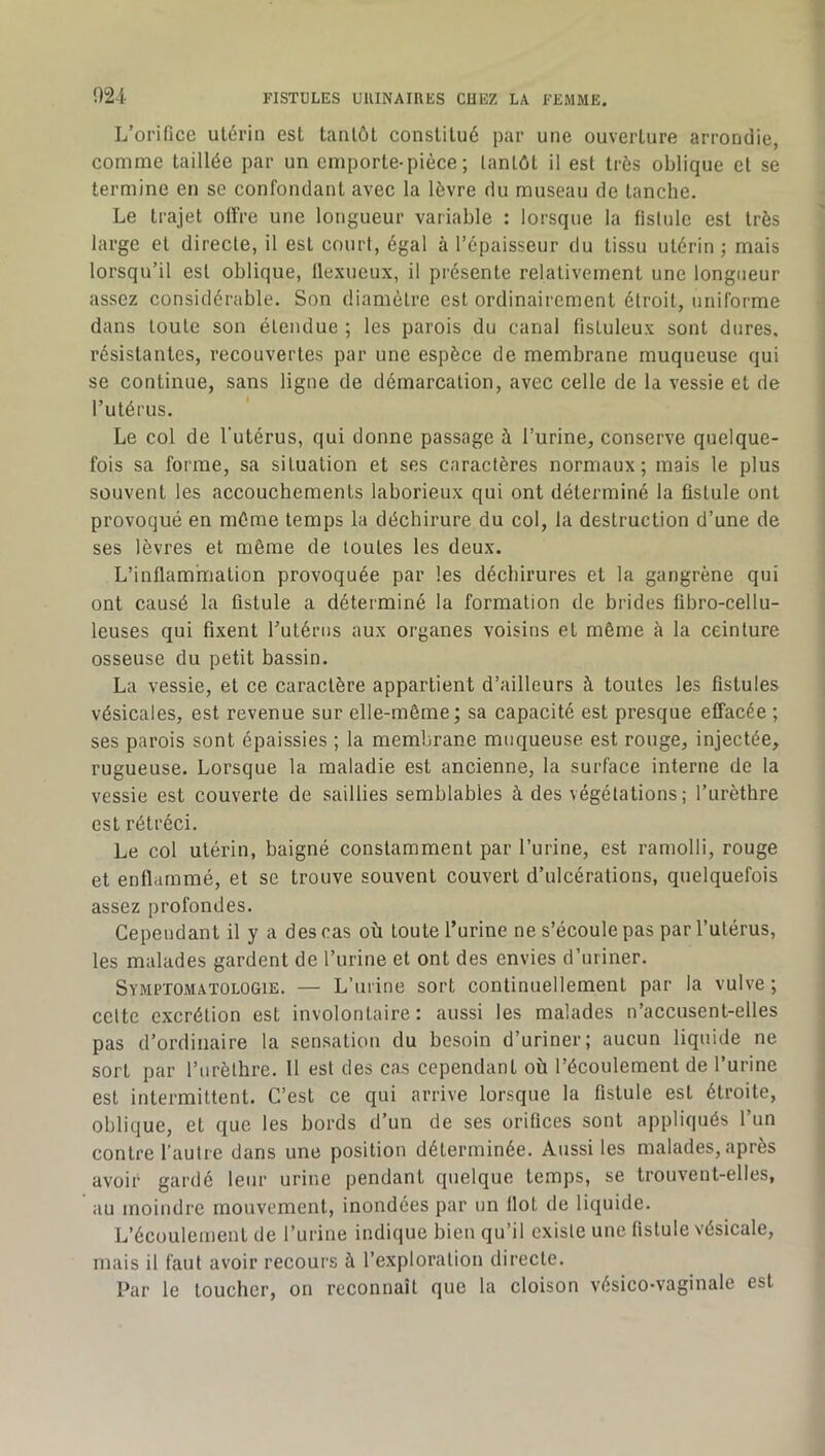 !)24- L’orifice utérin est tantôt constitué par une ouverture arrondie, comme taillée par un emporte-pièce; tantôt il est très oblique et se termine en se confondant avec la lèvre du museau de tanche. Le trajet olfre une longueur variable : lorsque la fistule est très large et directe, il est court, égal à l’épaisseur du tissu utérin; mais lorsqu’il est oblique, llexueux, il présente relativement une longueur assez considérable. Son diamètre est ordinairement étroit, uniforme dans toute son étendue ; les parois du canal fistuleux sont dures, résistantes, recouvertes par une espèce de membrane muqueuse qui se continue, sans ligne de démarcation, avec celle de la vessie et de l’utérus. Le col de l’utérus, qui donne passage à l’urine, conserve quelque- fois sa forme, sa situation et ses caractères normaux; mais le plus souvent les accouchements laborieux qui ont déterminé la fistule ont provoqué en môme temps la déchirure du col, la destruction d’une de ses lèvres et môme de toutes les deux. L’inflammation provoquée par les déchirures et la gangrène qui ont causé la fistule a déterminé la formation de brides fibro-cellu- leuses qui fixent Tutérus aux organes voisins et même à la ceinture osseuse du petit bassin. La vessie, et ce caractère appartient d’ailleurs à toutes les fistules vésicales, est revenue sur elle-même; sa capacité est presque effacée ; ses parois sont épaissies ; la membrane muqueuse est rouge, injectée, rugueuse. Lorsque la maladie est ancienne, la surface interne de la vessie est couverte de saillies semblables à des végétations; l’urèthre est rétréci. Le col utérin, baigné constamment par l’urine, est ramolli, rouge et enflammé, et se trouve souvent couvert d’ulcérations, quelquefois assez profondes. Cependant il y a des cas où toute l’urine ne s’écoule pas par l’utérus, les malades gardent de l’urine et ont des envies d’uriner. Symi’TOMatologie. — L’ui'ine sort continuellement par la vulve ; celte excrétion est involontaire: aussi les malades n’accusent-elles pas d’ordinaire la sensation du besoin d’uriner; aucun liquide ne sort par l’iirèthre. 11 est des cas cependant où l’écoulement de l’urine est intermittent. C’est ce qui arrive lorsque la fistule est étroite, oblique, et que les bords d’un de ses orifices sont appliqués l’un contre l’autre dans une position déterminée. Aussi les malades, après avoir gardé leur urine pendant quelque temps, se trouvent-elles, au moindre mouvement, inondées par un Ilot de liquide. L’écoulement de l’urine indique bien qu’il existe une fistule vésicale, mais il faut avoir recours à l’exploration directe. Par le toucher, on reconnaît que la cloison vésico-vaginale est