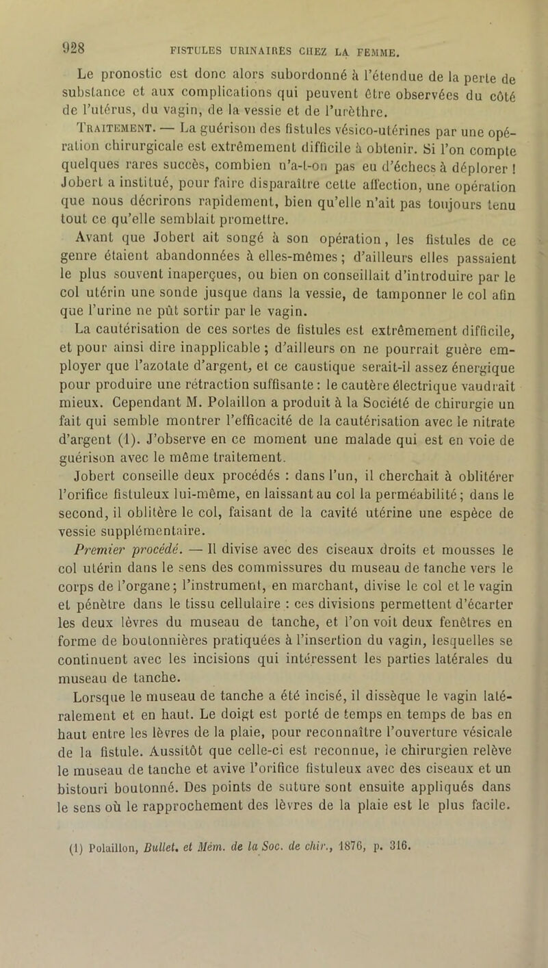 Le pronostic est donc alors subordonné k l’étendue de la perte de substance et aux complications qui peuvent être observées du côté de l’utérus, du vagin, de la vessie et de l’urèthre. Traitement. — La guérison des fistules vésico-utérines par une opé- ration chirurgicale est extrêmement difficile k obtenir. Si l’on compte quelques rares succès, combien n’a-t-on pas eu d’échecs à déplorer! Jobert a institué, pour faire disparaître cette affection, une opération que nous décrirons rapidement, bien qu’elle n’ait pas toujours tenu tout ce qu’elle semblait promettre. Avant que Jobert ait songé à son opération, les fistules de ce genre étaient abandonnées à elles-mêmes ; d’ailleurs elles passaient le plus souvent inaperçues, ou bien on conseillait d’introduire par le col utérin une sonde jusque dans la vessie, de tamponner le col afin que l’urine ne pût sortir par le vagin. La cautérisation de ces sortes de fistules est extrêmement difficile, et pour ainsi dire inapplicable; d’ailleurs on ne pourrait guère em- ployer que l’azotate d’argent, et ce caustique serait-il assez énergique pour produire une rétraction suffisante : le cautère électrique vaudrait mieux. Cependant M. Polaillon a produit à la Société de chirurgie un fait qui semble montrer l’efficacité de la cautérisation avec le nitrate d’argent (1). J’observe en ce moment une malade qui est en voie de guérison avec le même traitement. Jobert conseille deux procédés : dans l’un, il cherchait à oblitérer l’orifice fistuleux lui-même, en laissant au col la perméabilité; dans le second, il oblitère le col, faisant de la cavité utérine une espèce de vessie supplémentaire. Premier 'procédé. — Il divise avec des ciseaux droits et mousses le col utérin dans le sens des commissures du museau de tanche vers le corps de l’organe; l’instrument, en marchant, divise le col et le vagin et pénètre dans le tissu cellulaire : ces divisions permettent d’écarter les deux lèvres du museau de tanche, et l’on voit deux fenêtres en forme de boutonnières pratiquées à l’insertion du vagin, lesquelles se continuent avec les incisions qui intéressent les parties latérales du museau de tanche. Lorsque le museau de tanche a été incisé, il dissèque le vagin laté- ralement et en haut. Le doigt est porté de temps en temps de bas en haut entre les lèvres de la plaie, pour reconnaître l’ouverture vésicale de la fistule. Aussitôt que celle-ci est reconnue, le chirurgien relève le museau de tanche et avive l’orifice fistuleux avec des ciseaux et un bistouri boutonné. Des points de suture sont ensuite appliqués dans le sens où le rapprochement des lèvres de la plaie est le plus facile. (1) Polaillon, Bullet. et Mém. de la Soc. de cliir., 1876, p. 316.