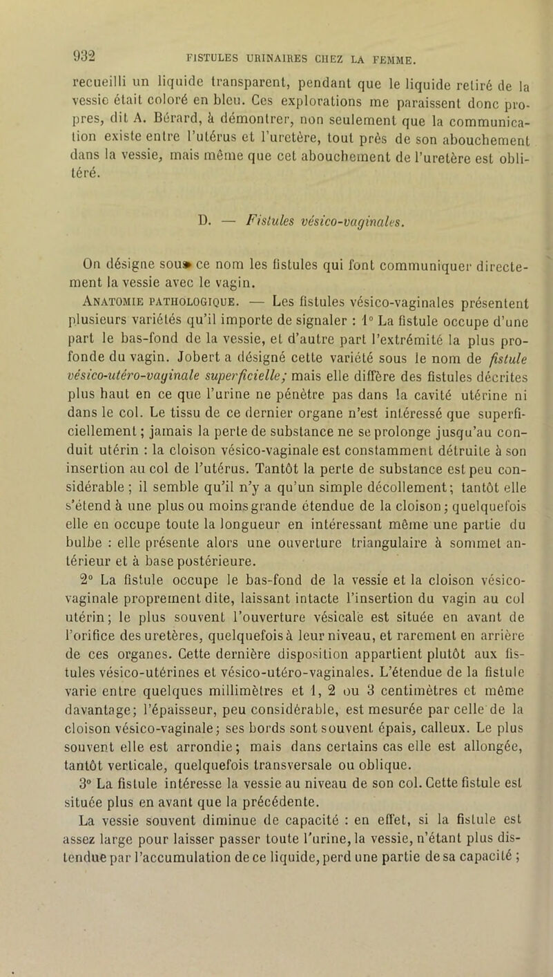 recueilli un liquide transparent, pendant que le liquide retiré de la vessie était coloré en bleu. Ces explorations me paraissent donc pro- pres, dit A. Bérard, à démontrer, non seulement que la communica- tion existe entre l’utérus et l’uretère, tout près de son abouchement dans la vessie, mais même que cet abouchement de l’uretère est obli- téré. D. — Fistules vésico-vaginales. On désigne sou» ce nom les listules qui font communiquer directe- ment la vessie avec le vagin. Anatomie pathologique. — Les fistules vésico-vaginales présentent plusieurs variétés qu’il importe de signaler : 1“ La fistule occupe d’une part le bas-fond de la vessie, et d’autre part l’extrémité la plus pro- fonde du vagin. Jobert a désigné cette variété sous le nom de fistule vésico-utéro-vayimle superficielle ; mais elle diffère des fistules décrites plus haut en ce que l’urine ne pénètre pas dans la cavité utérine ni dans le col. Le tissu de ce dernier organe n’est intéressé que superfi- ciellement ; jamais la perte de substance ne se prolonge jusqu’au con- duit utérin : la cloison vésico-vaginale est constamment détruite à son insertion au col de Tutérus. Tantôt la perle de substance est peu con- sidérable ; il semble qu’il n’y a qu’un simple décollement; tantôt elle s’étend à une plus ou moins grande étendue de la cloison j quelquefois elle en occupe toute la longueur en intéressant même une partie du bulbe : elle présente alors une ouverture triangulaire à sommet an- térieur et à base postérieure. 2® La fistule occupe le bas-fond de la vessie et la cloison vésico- vaginale proprement dite, laissant intacte l’insertion du vagin au col utérin; le plus souvent l’ouverture vésicale est située en avant de l’orifice des uretères, quelquefois à leur niveau, et rarement en arrière de ces organes. Cette dernière disposition appartient plutôt aux fis- tules vésico-utérines et vésico-utéro-vaginales. L’étendue de la fistule varie entre quelques millimètres et 1, 2 ou 3 centimètres et môme davantage; l’épaisseur, peu considérable, est mesurée par celle de la cloison vésico-vaginale; ses bords sont souvent épais, calleux. Le plus souvent elle est arrondie; mais dans certains cas elle est allongée, tantôt verticale, quelquefois transversale ou oblique. 3® La fistule intéresse la vessie au niveau de son col. Cette fistule est située plus en avant que la précédente. La vessie souvent diminue de capacité : en effet, si la fistule est assez large pour laisser passer toute l'urine, la vessie, n’étant plus dis- tendue par l’accumulation de ce liquide, perd une partie de sa capacité ;