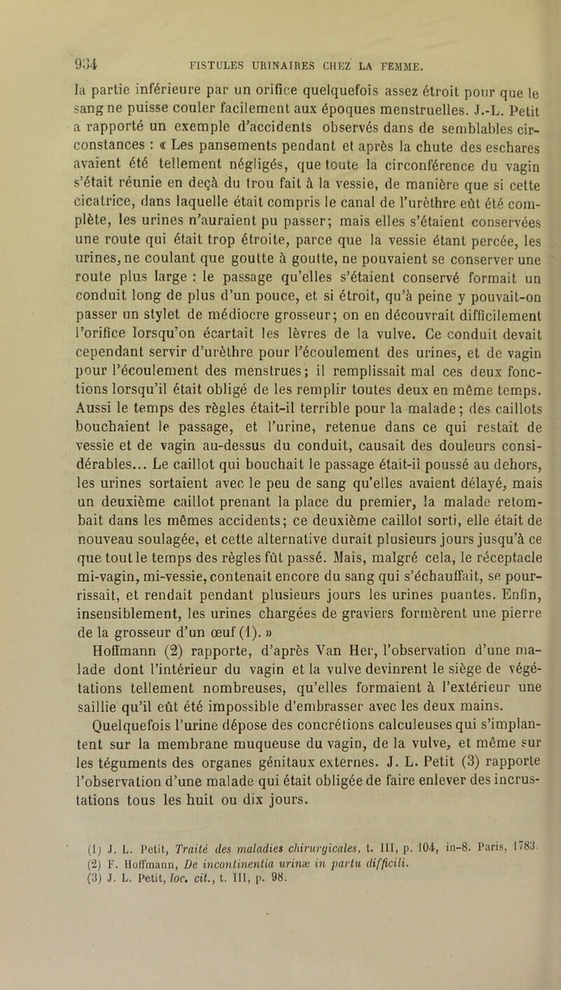 la partie inférieure par un orifice quelquefois assez étroit pour que le sang ne puisse couler facilement aux époques menstruelles. J.-L. Petit a rapporté un exemple d'accidents observés dans de semblables cir- constances : a Les pansements pendant et après la chute des eschares avaient été tellement négligés, que toute la circonférence du vagin s’était réunie en deçà du trou fait à la vessie, de manière que si cette cicatrice, dans laquelle était compris le canal de l’iirèthre eût été com- plète, les urines n’auraient pu passer; mais elles s’étaient conservées une route qui était trop étroite, parce que la vessie étant percée, les urines, ne coulant que goutte à goutte, ne pouvaient se conserver une route plus large : le passage qu’elles s’étaient conservé formait un conduit long de plus d’un pouce, et si étroit, qu’à peine y pouvait-on passer un stylet de médiocre grosseur; on en découvrait difficilement l’orifice lorsqu’on écartait les lèvres de la vulve. Ce conduit devait cependant servir d’urèthre pour l’écoulement des urines, et de vagin pour l’écoulement des menstrues; il remplissait mal ces deux fonc- tions lorsqu’il était obligé de les remplir toutes deux en môme temps. Aussi le temps des règles était-il terrible pour la malade ; des caillots bouchaient le passage, et l’urine, retenue dans ce qui restait de vessie et de vagin au-dessus du conduit, causait des douleurs consi- dérables... Le caillot qui bouchait le passage était-ii poussé au dehors, les urines sortaient avec le peu de sang qu’elles avaient délayé, mais un deuxième caillot prenant la place du premier, la malade retom- bait dans les mômes accidents; ce deuxième caillol sorti, elle était de nouveau soulagée, et cette alternative durait plusieurs jours jusqu’à ce que tout le temps des règles fût passé. Mais, malgré cela, le réceptacle mi-vagin, mi-vessie, contenait encore du sang qui s’échauffait, se pour- rissait, et rendait pendant plusieurs jours les urines puantes. Enfin, insensiblement, les urines chargées de graviers formèrent une pierre de la grosseur d’un œuf (1). » Hoffmann (2) rapporte, d’après Van Hcr, l’observation d’une ma- lade dont l’intérieur du vagin et la vulve devinrent le siège de végé- tations tellement nombreuses, qu’elles formaient à l’extérieur une saillie qu’il eût été impossible d’embrasser avec les deux mains. Quelquefois l’urine dépose des concrétions calculeuses qui s’implan- tent sur la membrane muqueuse du vagin, de la vulve, et même sur les téguments des organes génitaux externes. J. L. Petit (3) rapporte l’observation d’une malade qui était obligée de faire enlever des incrus- tations tous les huit ou dix jours. (Ij J. L. Petit, Traité des maladies chirurgicales, t. 111, p. 104, in-8. Paris, 1788. (2) F. Hoffmann, De inconlinenüa urinæ m parla difficili. (3) J. L. Petit, loc, cil., t. 111, p. 98.