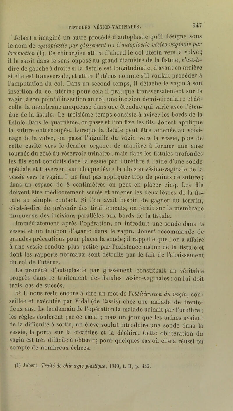 Jobert a imaginé un autre procédé d’autoplastie qu’il désigne sous le nom de cystoplastie par glissement ou à'antoplastie vésico-vagmale par locomotion (1). Ce chirurgien attire d’abord le col utérin vers la vulve; il le saisit dans le sens opposé au grand diamètre de la fistule, c’est-à- dire de gauche à droite si la fistule est longitudinale, d’avant en arrière si elle est transversale, et attire Tutérus comme s’il voulait procéder à l’amputation du col. Dans un second temps, il détache le vagin à son insertion du col utérin; pour cela il pratique transversalement sur le vagin, à son point d’insertion au col, une incision demi-circulaire et dé - colle la membrane muqueuse dans une étendue qui varie avec l’éten- due de la fistule. Le troisième temps consiste à aviver les bords de la fistule. Dans le quatrième, on passe et l’on fixe les fils. Jobert applique la suture entrecoupée. Lorsque la fistule peut être amenée au voisi- nage de la vulve, on passe l’aiguille du vagin vers la vessie, puis de cette cavité vers le dernier organe, de manière à former une anse tournée du côté du réservoir urinaire ; mais dans les fistules profondes les fils sont conduits dans la vessie par l’urèthre à l’aide d’une sonde spéciale et traversent sur chaque lèvre la cloison vésico-vaginale de la vessie vers le vagin. Il ne faut pas appliquer trop de points de suture; dans un espace de 8 centimètres on peut en placer cinq. Les fils doivent être médiocrement serrés et amener les deux lèvres de la fis- tule au simple contact. Si l’on avait besoin de gagner du terrain, c’est-à-dire de prévenir des tiraillements, on ferait sur la membrane muqueuse des incisions parallèles aux bords de la fistule. Immédiatement après l’opération, on introduit une sonde dans la vessie et un tampon d’agaric dans le vagin. Jobert recommande de grandes précautions pour placer la sonde; il rappelle que l’on a affaire à une vessie rendue plus petite par l’existence même de la fistule et dont les rapports normaux sont détruits par le fait de l’abaissement du col de l’utérus. Le procédé d’autoplastie par glissement constituait un véritable progrès dans le traitement des fistules vésico-vaginales : on lui doit trois cas de succès. 5® 11 nous reste encore à dire un mot de Voblitération du vagin, con- seillée et exécutée par Vidal (de Cassis) chez une malade de trente- deux ans. Le lendemain de l’opération la malade urinait par l’urèthre ; les règles coulèrent par ce canal ; mais un jour que les urines avaient de la difficulté à sortir, un élève voulut introduire une sonde dans la vessie, la porta sur la cicatrice et la déchira. Cette oblitération du vagin est très difficile à obtenir; pour quelques cas où elle a réussi on compte de nombreux échecs. (I) Jobert, Traité de chirurgie plastique, 1849, t. II, p. 442.