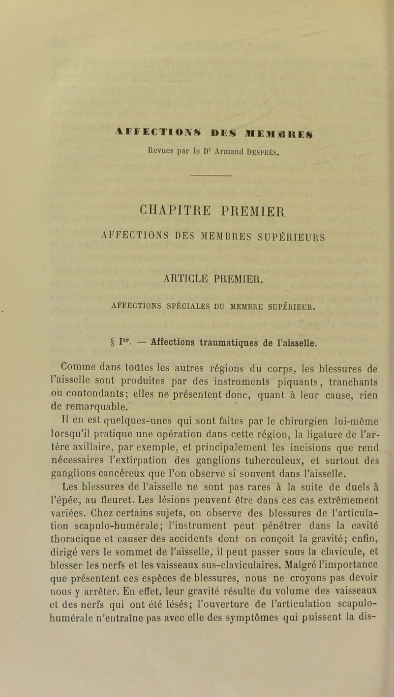 AFF ECTI OIVK DES IflElI D KES Revues par le D Armand Desi>hés. CHAPITRE PREMIER AFFECTIONS DES MEMBRES SUPÉRIEURS ARTICLE PREMIER. AFFECTIONS SPÉCIALES DU MEMBRE SUPÉRIEUR. § !*'■. — Affections traumatiques de l’aisselle. Comme dans toutes les autres régions du corps, les blessures de l’aisselle sont produites par des instruments piquants, tranchants ou contondants; elles ne présentent donc, quant à leur cause, rien de remarquable. Il en est quelques-unes qui sont faites par le chirurgien lui-même lorsqu’il pratique une opération dans cette région, la ligature de l’ar- tère axillaire, par exemple, et principalement les incisions que rend nécessaires l’extirpation des ganglions tuberculeux, et surtout des ganglions cancéreux que l’on observe si souvent dans l’aisselle. Les blessures de Faisselle ne sont pas rares à la suite de duels à l’épée, au fleuret. Les lésions peuvent être dans ces cas extrêmement variées. Chez certains sujets, on observe des blessures de l’articula- tion scapulo-humérale; l’instrument peut pénétrer dans la cavité thoracique et causer des accidents dont on conçoit la gravité; enfin, dirigé vers le sommet de Faisselle, il peut passer sous la clavicule, et blesser les nerfs et les vaisseaux sus-claviculaires. Malgré l’importance que présentent ces espèces de blessures, nous ne croyons pas devoir nous y arrêter. En effet, leur gravité résulte du volume des vaisseaux et des nerfs qui ont été lésés; l’ouverture de l’articulation scapulo- humérale n’entraîne pas avec elle des symptômes qui puissent la dis-