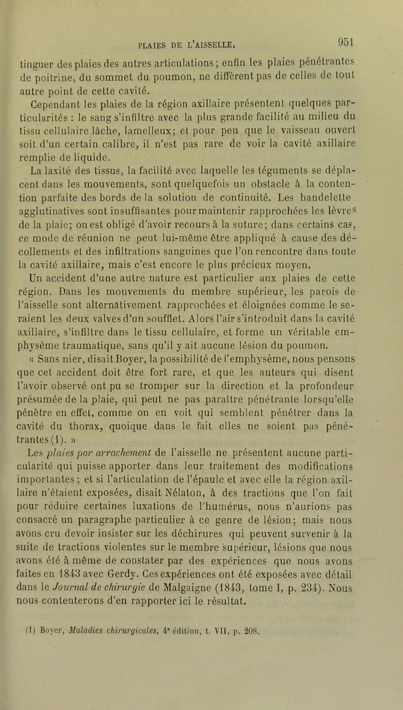 tinguer des plaies des autres articulations; enfin les plaies pénétrantes de poitrine, du sommet du poumon, ne diffèrent pas de celles de tout autre point de cette cavité. Cependant les plaies de la région axillaire présentent quelques par- ticularités : le sang s’infiltre avec la plus grande facilité au milieu du tissu cellulaire lâche, lamelleux; et pour peu que le vaisseau ouvert soit d’un certain calibre, il n’est pas rare de voir la cavité axillaire remplie de liquide. La laxité des tissus, la facilité avec laquelle les téguments se dépla- cent dans les mouvements, sont quelquefois un obstacle à la conten- tion parfaite des bords de la solution de continuité. Les bandelette agglutinatives sont insuffisantes pour maintenir rapprochées les lèvres de la plaie; on est obligé d’avoir recours à la suture; dans certains cas, ce mode de réunion ne peut lui-même être appliqué à cause des dé- collements et des infiltrations sanguines que l’on rencontre dans toute la cavité axillaire, mais c’est encore le plus précieux moyen. Un accident d’une autre nature est particulier aux plaies de cette région. Dans les mouvements du membre supérieur, les parois de l’aisselle sont alternativement rapprochées et éloignées comme le se- raient les deux valves d’un soufflet. Alors l’air s’introduit dans la cavité axillaire, s’infiltre dans le tissu cellulaire, et forme un véritable em- physème traumatique, sans qu’il y ait aucune lésion du poumon. « Sans nier, disait Boyer, la possibilité de l’emphysème, nous pensons que cet accident doit être fort rare, et que les auteurs qui disent l’avoir observé ont pu se tromper sur la direction et la profondeur présumée de la plaie, qui peut ne pas paraître pénétrante lorsqu’elle pénètre en effet, comme on en voit qui semblent pénétrer dans la cavité du thorax, quoique dans le fait elles ne soient pas péné- trantes (1). » Lq?, plaies par arrachement de l’aisselle ne présentent aucune parti- cularité qui puisse apporter dans leur traitement des modifications importantes ; et si l’articulation de l’épaule et avec elle la région axil- laire n’étaient exposées, disait Nélaton, à des tractions que l’on fait pour réduire certaines luxations de l’humérus, nous n’aurions pas consacré un paragraphe particulier à ce genre de lésion; mais nous avons cru devoir insister sur les déchirures qui peuvent survenir à la suite de tractions violentes sur le membre supérieur, lésions que nous avons été à même de constater par des expériences que nous avons faites en 1843 avec Gerdy. Ces expériences ont été exposées avec détail dans le Jounmal de chirurgie de Malgaigne (1843, tome 1, p. 234). Nous nous contenterons d’en rapporter ici le résultat. (I) Boyer, Maladies chirurgicales, 4'édition, t. VII, p. 208.