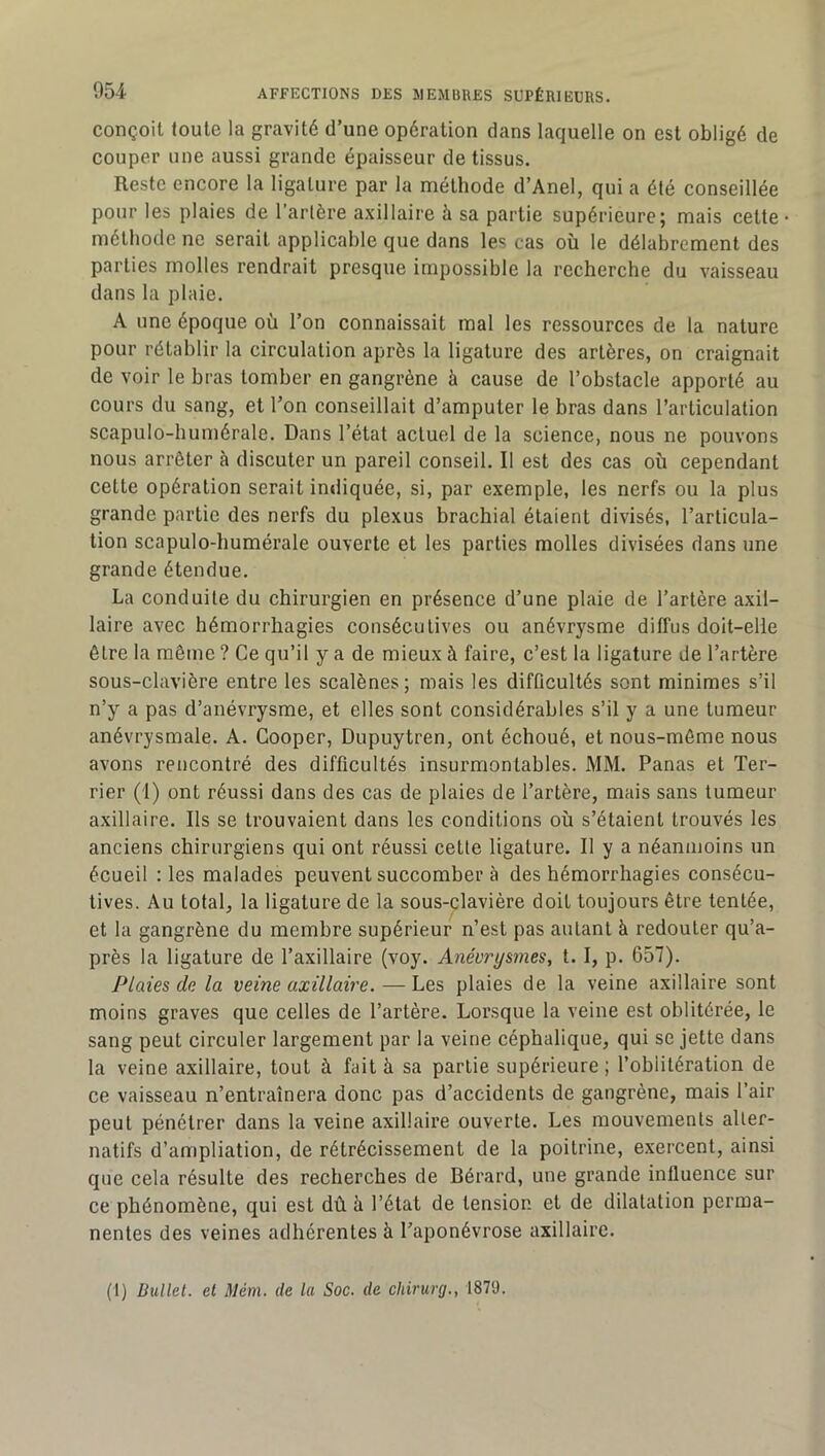 conçoit toute la gravité d’une opération dans laquelle on est obligé de couper une aussi grande épaisseur de tissus. Reste encore la ligature par la méthode d’Anel, qui a été conseillée pour les plaies de Tarière axillaire à sa partie supérieure; mais cette méthode ne serait applicable que dans les cas où le délabrement des parties molles rendrait presque impossible la recherche du vaisseau dans la plaie. A une époque où Ton connaissait mal les ressources de la nature pour rétablir la circulation après la ligature des artères, on craignait de voir le bras tomber en gangrène à cause de l’obstacle apporté au cours du sang, et Ton conseillait d’amputer le bras dans l’articulation scapulo-humérale. Dans l’état actuel de la science, nous ne pouvons nous arrêter à discuter un pareil conseil. Il est des cas où cependant cette opération serait indiquée, si, par exemple, les nerfs ou la plus grande partie des nerfs du plexus brachial étaient divisés, l’articula- tion scapulo-humérale ouverte et les parties molles divisées dans une grande étendue. La conduite du chirurgien en présence d’une plaie de l’artère axil- laire avec hémorrhagies consécutives ou anévrysme diffus doit-elle être la même ? Ce qu’il y a de mieux à faire, c’est la ligature de l’artère sous-clavière entre les scalènes; mais les difficultés sont minimes s’il n’y a pas d’anévrysme, et elles sont considérables s’il y a une tumeur anévrysmale. A. Cooper, Dupuytren, ont échoué, et nous-môme nous avons rencontré des difficultés insurmontables. MM. Panas et Ter- rier (1) ont réussi dans des cas de plaies de l’artère, mais sans tumeur axillaire. Ils se trouvaient dans les conditions où s’étaient trouvés les anciens chirurgiens qui ont réussi cette ligature. Il y a néanmoins un écueil lies malades peuvent succomber à des hémorrhagies consécu- tives. Au total, la ligature de la sous-clavière doit toujours être tentée, et la gangrène du membre supérieur n’est pas autant à redouter qu’a- près la ligature de Taxillaire (voy. Anévrysmes, t. I, p. 657). Plaies de la veine axillaire. — Les plaies de la veine axillaire sont moins graves que celles de l’artère. Lorsque la veine est oblitérée, le sang peut circuler largement par la veine céphalique, qui se jette dans la veine axillaire, tout à fait à sa partie supérieure ; l’oblitération de ce vaisseau n’entraînera donc pas d’accidents de gangrène, mais Tair peut pénétrer dans la veine axillaire ouverte. Les mouvements alter- natifs d’ampliation, de rétrécissement de la poitrine, exercent, ainsi que cela résulte des recherches de Bérard, une grande influence sur ce phénomène, qui est dû à Tétai de tension et de dilatation perma- nentes des veines adhérentes à Taponévrose axillaire. (I) Üullet. et Mém. de la Soc. de chirurg., 1879.