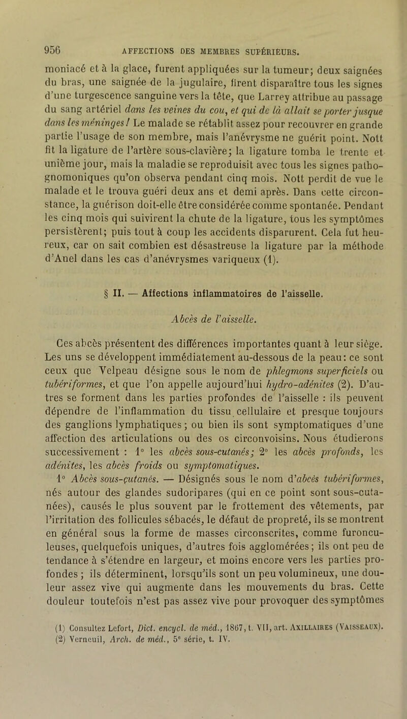 moniacé et à la glace, furent appliquées sur la tumeur; deux saignées du bras, une saignée de la jugulaire, firent disparaître tous les signes d’une turgescence sanguine vers la tête, que Larrey attribue au passage du sang artériel dans les veines du cou, et qui de là allait se porter jusque dans les méninges! Le malade se rétablit assez pour recouvrer en grande partie l’usage de son membre, mais l’anévrysme ne guérit point. Nott fit la ligature de l’artère sous-clavière; la ligature tomba le trente et unième jour, mais la maladie se reproduisit avec tous les signes patho- gnomoniques qu’on observa pendant cinq mois. Nott perdit de vue le malade et le trouva guéri deux ans et demi après. Dans cette circon- stance, la guérison doit-elle être considérée comme spontanée. Pendant les cinq mois qui suivirent la chute de la ligature, tous les symptômes persistèrent; puis tout à coup les accidents disparurent. Cela fut heu- reux, car on sait combien est désastreuse la ligature par la méthode d’Anel dans les cas d’anévrysmes variqueux (1). § II. — Affections inflammatoires de l’aisselle. Abcès de Vaisselle. Ces abcès présentent des différences importantes quant à leur siège. Les uns se développent immédiatement au-dessous de la peau; ce sont ceux que Velpeau désigne sous le nom de phlegmons superficiels o\x tubériformes, et que Ton appelle aujourd’hui hydro-adénites (2). D’au- tres se forment dans les parties profondes de l’aisselle : ils peuvent dépendre de l’inflammation du tissu cellulaire et presque toujours des ganglions lymphatiques; ou bien ils sont symptomatiques d’une affection des articulations ou des os circonvoisins. Nous étudierons successivement : 1“ les abcès sous-cutanés ; 2“ les abcès profonds, les adénites, les abcès froids ou symptomatiques. 1® Abcès sous-çutanés. — Désignés sous le nom d’abcés tubéi'iformes, nés autour des glandes sudoripares (qui en ce point sont sous-cuta- nées), causés le plus souvent par le frottement des vêtements, par l’irritation des follicules sébacés, le défaut de propreté, ils se montrent en général sous la forme de masses circonscrites, comme furoncu- leuses, quelquefois uniques, d’autres fois agglomérées ; ils ont peu de tendance à s’étendre en largeur, et moins encore vers les parties pro- fondes ; ils déterminent, lorsqu’ils sont un peu volumineux, une dou- leur assez vive qui augmente dans les mouvements du bras. Cette douleur toutefois n’est pas assez vive pour provoquer des symptômes (1) Consultez Lefort, Dict. encycl. de méd., 18t57, t. VU, art. Axill.\ires (Vaisseaux). (2) Verneuil, Arch. de méd., 5° série, t. IV.