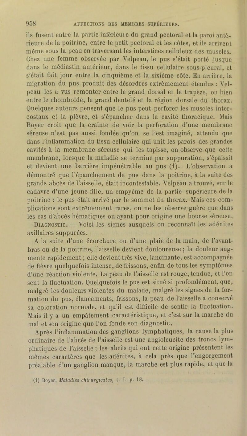 ils fusent entre la partie inférieure du grand pectoral et la paroi anté- rieure de la poitrine, entre le petit pectoral et les côtes, et ils arrivent même sous la peau en traversant les interstices celluleux des muscles. Chez une femme observée par Velpeau, le pus s’était porté jusque dans le médiastin antérieur, dans le tissu cellulaire sous-pleural, et s^élait fait jour entre la cinquième et la sixième côte. En arrière, la migration du pus produit des désordres extrêmement étendus : Vel- peau les a vus remonter entre le grand dorsal et le trapèze, ou bien entre le rhomboïde, le grand dentelé et la région dorsale du thorax. Quelques auteurs pensent que le pus peut perforer les muscles inter- costaux et la plèvre, et s’épancher dans la cavité thoracique. Mais Boyer croit que la crainte de voir la perforation d'une membrane séreuse n’est pas aussi fondée qu’on se l’est imaginé, attendu que dans l’inflammation du tissu cellulaire qui unit les parois des grandes cavités à la membrane séreuse qui les tapisse, on observe que cette membrane, lorsque la maladie se termine par suppuration, s’épaissit et devient une barrière impénétrable au pus (1). L’observation a démontré que l’épanchement de pus dans la poitrine, à la suite des grands abcès de l’aisselle, était incontestable. Velpeau a trouvé, sur le cadavre d’une jeune fille, un empyème de la partie supérieure de la poitrine : le pus était arrivé par le sommet du thorax. Mais ces com- plications sont extrêmement rares, on ne les observe guère que dans les cas d’abcès hématiques ou ayant pour origine une bourse séreuse. Diagnostic. — Voici les signes auxquels on reconnaît les adénites axillaires suppurées. A la suite d’une écorchure ou d’une plaie de la main, de l’avant- bras ou de la poitrine, l’aisselle devient douloureuse ; la douleur aug- mente rapidement ; elle devient très vive, lancinante, est accompagnée de fièvre quelquefois intense, de frissons, enfin de tous les symptômes d’une réaction violente. La peau de l’aisselle est rouge, tendue, et l’on sent la fluctuation. Quelquefois le pus est situé si profondément, que, malgré les douleurs violentes du malade, malgré les signes de la for- mation du pus, élancements, frissons, la peau de l’aisselle a conservé sa coloration normale, et qu’il est difficile de sentir la fluctuation. Mais il y a un empâtement caractéristique, et c’est sur la marche du mal et son origine que l’on fonde son diagnostic. Après l’inflammation des ganglions lymphatiques, la cause la plus ordinaire de l’abcès de l’aisselle est une angioleucite des troncs lym- phatiques de l’aisselle ; les abcès qui ont celte origine présentent les mêmes caractères que les adénites, à cela près que l’engorgement préalable d’un ganglion manque, la marche est plus rapide, et que la (1) Boyer, Maladies chirurgicales, t. I, p. 18.