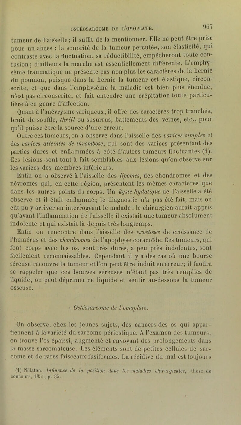 tumeur de l’aisselle; il suffit de la mentionner. Elle ne peut être prise pour un abcès : la sonorilé de la tumeur percutée, son élasticité, qui contraste avec la fluctuation, sa réduclibilité, empêcheront toute con- fusion ; d’ailleurs la marche est essentiellement differente. L’emphy- sème traumatique ne présente pas non plus les caractères de la hernie du poumon, puisque dans la hernie la tumeur est élastique, circon- scrite, et que dans l’emphysème la maladie est bien plus étendue, n’est pas circonscrite, et fait entendre une crépitation toute particu- lière à ce genre d’affection. Quant à l’anévrysme variqueux, il offre des caractères trop tranchés, bruit de souffle, thrül ou susurrus, battements des veines, etc., pour qu’il puisse être la source d’une erreur. Outre ces tumeurs, on a observé dans l’aisselle des varices simples et des varices atteintes de thrombose, qui sont des varices présentant des parties dures et enflammées à côté d’autres tumeurs fluctuantes (1). Ces lésions sont tout à fait semblables aux lésions qu’on observe sur les varices des membres inférieurs. Etifin on a observé à l’aisselle des lipomes, des chondromes et des névromes qui, en cette région, présentent les mêmes caractères que dans les autres points du corps. Un kyste hydatique de l’aisselle a été observé et il était enflammé; le diagnostic n’a pas été fait, mais on eût pu y arriver en interrogeant le malade : le chirurgien aurait appris qu’avant l’inflammation de l’aisselle il existait une tumeur absolument indolente et qui existait là depuis très longtemps. Enfin on rencontre dans l’aisselle des exostoses de croissance de l’humérus et des chondromes de l’apophyse coracoïde. Ces tumeurs, qui font corps avec les os, sont très dures, à peu près indolentes, sont facilement reconnaissables. Cependant il y a des cas où une bourse séreuse recouvre la tumeur et l’on peut être induit en erreur; il faudra se rappeler que ces bourses séreuses n’étant pas très remplies de liquide, on peut déprimer ce liquide et sentir au-dessous la tumeur osseuse. ' Ostéosarcome de l'omoplate. On observe, chez les jeunes sujets, des cancers des os qui appar- tiennent û la variété du sarcome périostique. A l’examen des tumeurs, on trouve l’os épaissi, augmenté et envoyant des prolongements dans la masse sarcomateuse. Les éléments sont de petites cellules de sar- come et de rares faisceaux fusiformes. La récidive du mal est toujours (1) Nclalon, Influence de lu position dans les maladies chirurgicales, thèse de concours, ISn), p. 35.