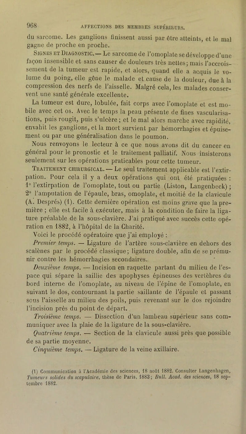 du sai'come. Les ganglions finissent aussi par être atteints, et le mal gagne de proche en proche. Signes ET Diagnostic.—Le sarcome de l’omoplate se développe d’une façon insensible et sans causer de douleurs très nettes; mais l’accrois- sement de la tumeur est rapide, et alors, ijuand elle a acquis le vo- lume du poing, elle gène le malade et cause de la douleur, due à la compression des nerfs de l’aisselle. Malgré cela, les malades conser- vent une santé générale excellente. La tumeur est dure, lobulée, fait corps avec l’omoplate et est mo- bile avec cet os. Avec le temps la peau présente de fines vascularisa- tions, puis rougit, puis s’ulcère ; et le mal alors marche avec rapidité, envahit les ganglions, et la mort survient par hémorrhagies et épuise- ment ou par une généralisation dans le poumon. Nous renvoyons le lecteur à ce que nous avons dit du cancer en général pour le pronostic et le trailement palliatif. Nous insisterons seulement sur les opérations praticables pour cette tumeur. Traitement chirurgical. — Le seul traitement applicable est l’extir- pation. Pour cela il y a deux opérations qui ont été pratiquées : 1® l’extirpation de l’omoplate, tout ou partie (Liston, Langenbeck) ; 2“ l’amputation de l’épaule, bras, omoplate, et moitié de la clavicule (A. Després) (1). Cette dernière opération est moins grave que la pre- mière ; elle est facile à exécuter, mais à la condition de faire la liga- ture préalable de la sous-clavière. J’ai pratiqué avec succès cette opé- ration en 1882, à l’hôpital de la Charité. Voici le procédé opératoire que j’ai employé ; Premier temps. — Ligature de l’artère sous-clavière en dehors des scalènes par le procédé classique; ligature double, afin de se prému- nir contre les hémorrhagies secondaires. Deuxième temps. — Incision en raquette partant du milieu de l’es- pace qui sépare la saillie des apophyses épineuses des vertèbres du bord interne de l’omoplate, au niveau de l’épine de l’omoplate, en suivant le dos, contournant la partie saillante de l’épaule et passant sous l’aisselle au milieu des poils, puis revenant sur le dos rejoindre l’incision près du point de départ. Troisième temps. — Dissection d’un lambeau supérieur sans com- muniquer avec la plaie de la ligature de la sous-clavière. Quatrième temps. — Section de la clavicule aussi près que possible de sa partie moyenne. Cinquième temps. — Ligature de la veine axillaire. (1) Communication à l’Académie des sciences, 18 août 1882. Consulter Langenhagen, Tumeurs solides du scapulaire, thèse de Paris, 1883; Bull. Acad, des sciences, 18 sep- tembre 1882.