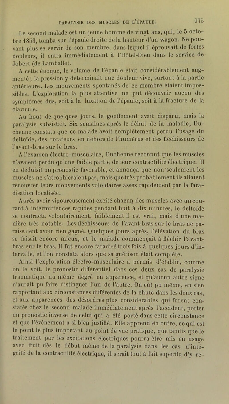 Le second malade est un jeune homme de vingt ans, qui, le 5 octo- bre 1853, tomba sur l’épaule droite delà hauteur d’un wagon. Ne pou- vant plus se servir de son membre, dans lequel il éprouvait de fortes douleurs, il entra immédiatement à l’Hôtel-Dieu dans le service de Jobert (de Lamballe), A cette époque, le volume de l’épaule était considérablement aug- menié; la pression y déterminait une douleur vive, surtout à la partie antérieure. Les mouvements spontanés de ce membre étaient impos- sibles. L’exploration la plus attentive ne put découvrir aucun des symptômes dus, soit à la luxation de l’épaule, soit à la fracture de la clavicule. Au bout de quelques jours, le gonflement avait disparu, mais la paralysie subsistait. Six semaines après le début de la maladie, Du- chenne constata que ce malade avait complètement perdu l’usage du deltoïde, des rotateurs en dehors de l’humérus et des fléchisseurs de l’avant-bras sur le bras. A l’examen électro-musculaire, Duchenne reconnut que les muscles n’avaient perdu qu’une faible partie de leur contractilité électrique. Il en déduisit un pronostic favorable, et annonça que non seulement les muscles ne s’atrophieraient pas, mais que très probablement ils allaient recouvrer leurs mouvements volontaires assez rapidement par la fara- disation localisée. Après avoir vigoureusement excité chacun des muscles avec un cou- rant à intermittences rapides pendant huit à dix minutes, le deltoïde se contracta volontairement, faiblement il est vrai, mais d’une ma- nière très notable- Les fléchisseurs de l’avant-bras sur le bras ne pa- raissaient avoir rien gagné. Quelques jours après, l’élévation du bras se faisait encore mieux, et le malade commençait à fléchir l’avant- bras sur le bras. Il fut encore faradisé trois fois à quelques jours d’in- tervalle, et l’on constata alors que sa guérison était complète. Ainsi l’exploration électro-musculaire a permis d’établir, comme on le voit, le pronostic différentiel dans ces deux cas de paralysie traumatique au même degré en apparence, et qu’aucun autre signe n’aurait pu faire distinguer l’un de l’autre. On eût pu même, en s’en rapportant aux circonstances différentes de la chute dans les deux cas, et aux apparences des désordres plus considérables qui furent con- statés chez le second malade immédiatement après l’accident, porter un pronostic inverse de celui qui a été porté dans cette circonstance et que l’événement a si bien justifié. Elle apprend én outre, ce qui est le point le plus important au point de vue pratique, que tandis que le traitement par les excitations électriques pourra être mis en usage avec fruit dès le début même de la paralysie dans les cas d’inté- grité de la contractilité électrique, il serait tout à fait superflu d’y re-