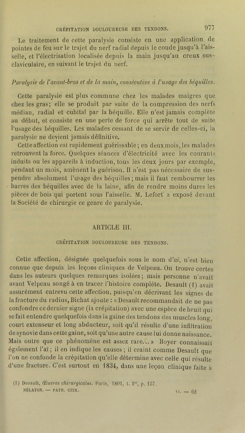 Le traitement de cette paralysie consiste en une application de pointes de feu sur le trajet du nerf radial depuis le coude jusqu’à Tais- selle, et l’électrisation localisée depuis la main jusqu’au creux sus- claviculaire, en suivant le trajet du nerf. Paralysie de l'avant-bras et de la main, consécutive à l'usage des béquilles. Cette paralysie est plus commune chez les malades maigres que chez les gras; elle se produit par suite de la compression des nerfs médian, radial et cubital par la béquille. Elle n’est jamais complète au début, et consiste en une perte de force qui arrête tout de suite l’usage des béquilles. Les malades cessant de se servir de celles-ci, la paralysie ne devient jamais déQniiive. Cette affection est rapidement guérissable; en deux mois, les malades retrouvent la force. Quelques séances d’électricité avec les courants induits ou les appareils à induclion, tous les deux jours par exemple, pendant un mois, amènent la guérison. Il n’est pas nécessaire de sus- pendre absolument l’usage des béquilles; mais il faut rembourrer les barres des béquilles avec de la laine, afin de rendre moins dures les pièces de bois qui portent sous l’aisselle. M. Lefort' a exposé devant la Société de chirurgie ce genre de paralysie. ARTICLE HT. CRÉriTATION DOULOUREUSE DES TENDONS. Cette affection, désignée quelquefois sous le nom d’af, n’est bien connue que depuis les leçons cliniques de Velpeau. On trouve certes dans les auteurs quelques remarques isolées; mais personne n’avait avant Velpeau songé à en tracer l’histoire complète. Desault (I) avait assurément entrevu cette affection, puisqu’on décrivant les signes de la fracture du radius, Bichat ajoute : « Desault recommandait de ne pas confondre ce dernier signe (la crépitation) avec une espèce de bruit qui se fait entendre quelquefois dans la gaine des tendons des muscles long, court extenseur et long abducteur, soit qu’il résulte d’une infiltration de synovie dans cette gaine, soit qu’une autre cause lui donne naissance. Mais outre que ce phénomène est assez rare.C. » Boyer connaissait également l’aï; il en indique les causes ; il craint comme Desault que l’on ne confonde la crépitation qu’elle détermine avec celle qui résulte d’une fracture. C’est surtout en 1834, dans une leçon clinique faite à (1) Desault, Œuvres chirurgicales. Paris, 1801, t. I, p. 157. NÉLATON. — l'ATIl. CKIK. VI. — 6:2