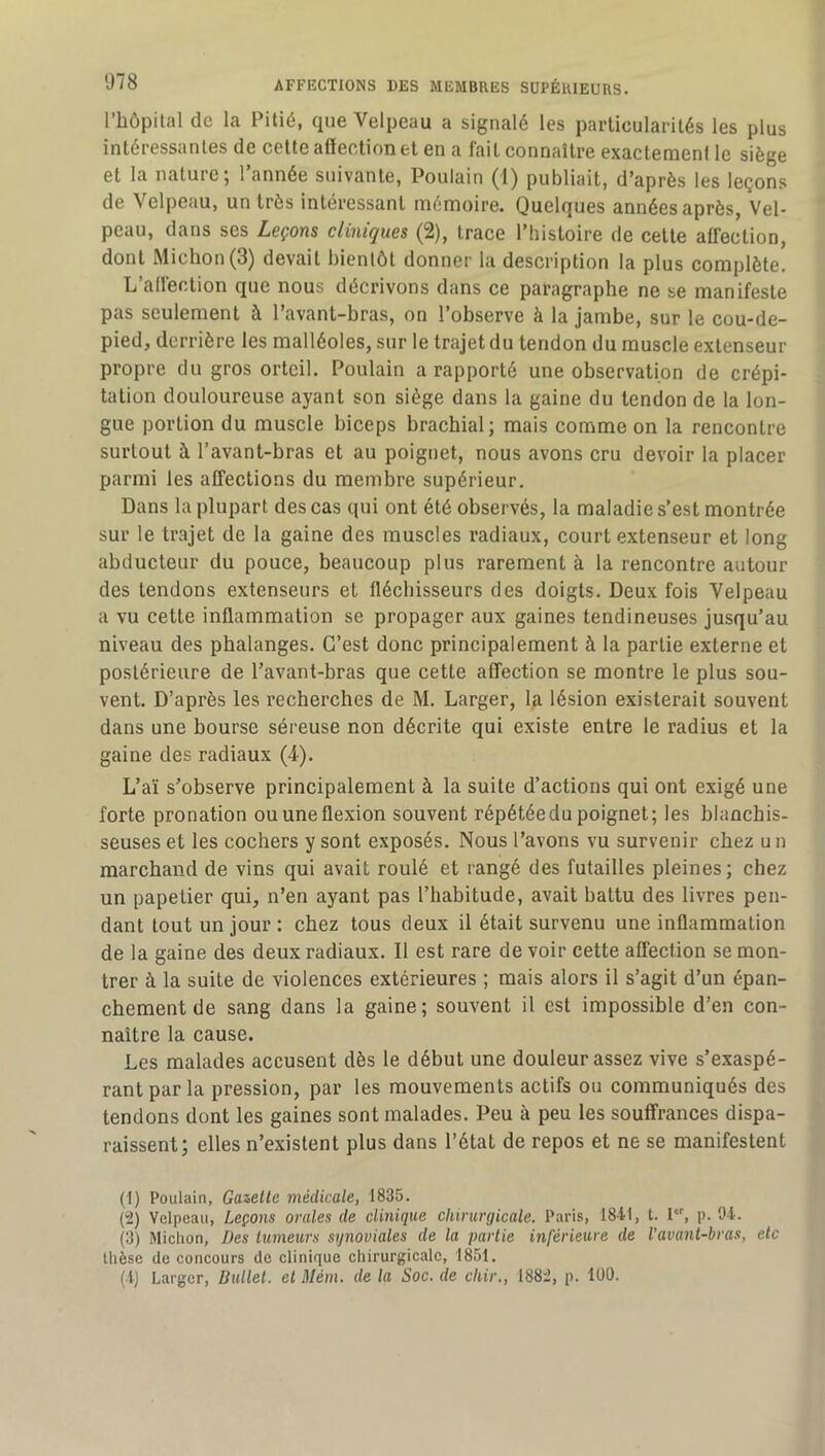 l’bôpilal de la Pitié, que Velpeau a signalé les particularités les plus intéressantes de celte affection et en a fait connaître exactemeni le siège et la nature; l’année suivante, Poulain (1) publiait, d’après les leçons de Velpeau, un très intéressant mémoire. Quelques années après, Vel- peau, dans ses Leçons cliniques (2), trace l’histoire de cette affection, dont Michon(3) devait bientôt donner la description la plus complète. L’affection que nous décrivons dans ce paragraphe ne se manifeste pas seulement à l’avant-bras, on l’observe à la jambe, sur le cou-de- pied, derrière les malléoles, sur le trajet du tendon du muscle extenseur propre du gros orteil. Poulain a rapporté une observation de crépi- tation douloureuse ayant son siège dans la gaine du tendon de la lon- gue portion du muscle biceps brachial; mais comme on la rencontre surtout à l’avant-bras et au poignet, nous avons cru devoir la placer parmi les affections du membre supérieur. Dans la plupart des cas qui ont été observés, la maladie s’est montrée sur le trajet de la gaine des muscles radiaux, court extenseur et long abducteur du pouce, beaucoup plus rarement à la rencontre autour des tendons extenseurs et fléchisseurs des doigts. Deux fois Velpeau a vu cette inflammation se propager aux gaines tendineuses jusqu’au niveau des phalanges. C’est donc principalement à la partie externe et postérieure de l’avant-bras que cette affection se montre le plus sou- vent. D’après les recherches de M. Larger, Ip lésion existerait souvent dans une bourse séreuse non décrite qui existe entre le radius et la gaine des radiaux (4). L’aï s’observe principalement à la suite d’actions qui ont exigé une forte pronation ou une flexion souvent répétée du poignet; les blanchis- seuses et les cochers y sont exposés. Nous l’avons vu survenir chez u n marchand de vins qui avait roulé et rangé des futailles pleines; chez un papetier qui, n’en ayant pas l’habitude, avait battu des livres pen- dant tout un jour : chez tous deux il était survenu une inflammation de la gaine des deux radiaux. Il est rare de voir cette affection se mon- trer à la suite de violences extérieures ; mais alors il s’agit d’un épan- chement de sang dans la gaine; souvent il est impossible d’en con- naître la cause. Les malades accusent dès le début une douleur assez vive s’exaspé- rant par la pression, par les mouvements actifs ou communiqués des tendons dont les gaines sont malades. Peu à peu les souffrances dispa- raissent; elles n’existent plus dans l’état de repos et ne se manifestent (1) Poulain, Gazelle médicale, 1835. (2) Velpeau, Leçons orales de clinique chirurgicale. Paris, 1841, t. !•, p. 94. (3) Michon, Des lumeurs synoviales de la parlie inférieure de Vavanl-bras, elc thèse de concours de clinique chirurgicale, 1851. (4) Larger, Bullel. el Mém. de la Soc. de chir., 188i, p. lüO.