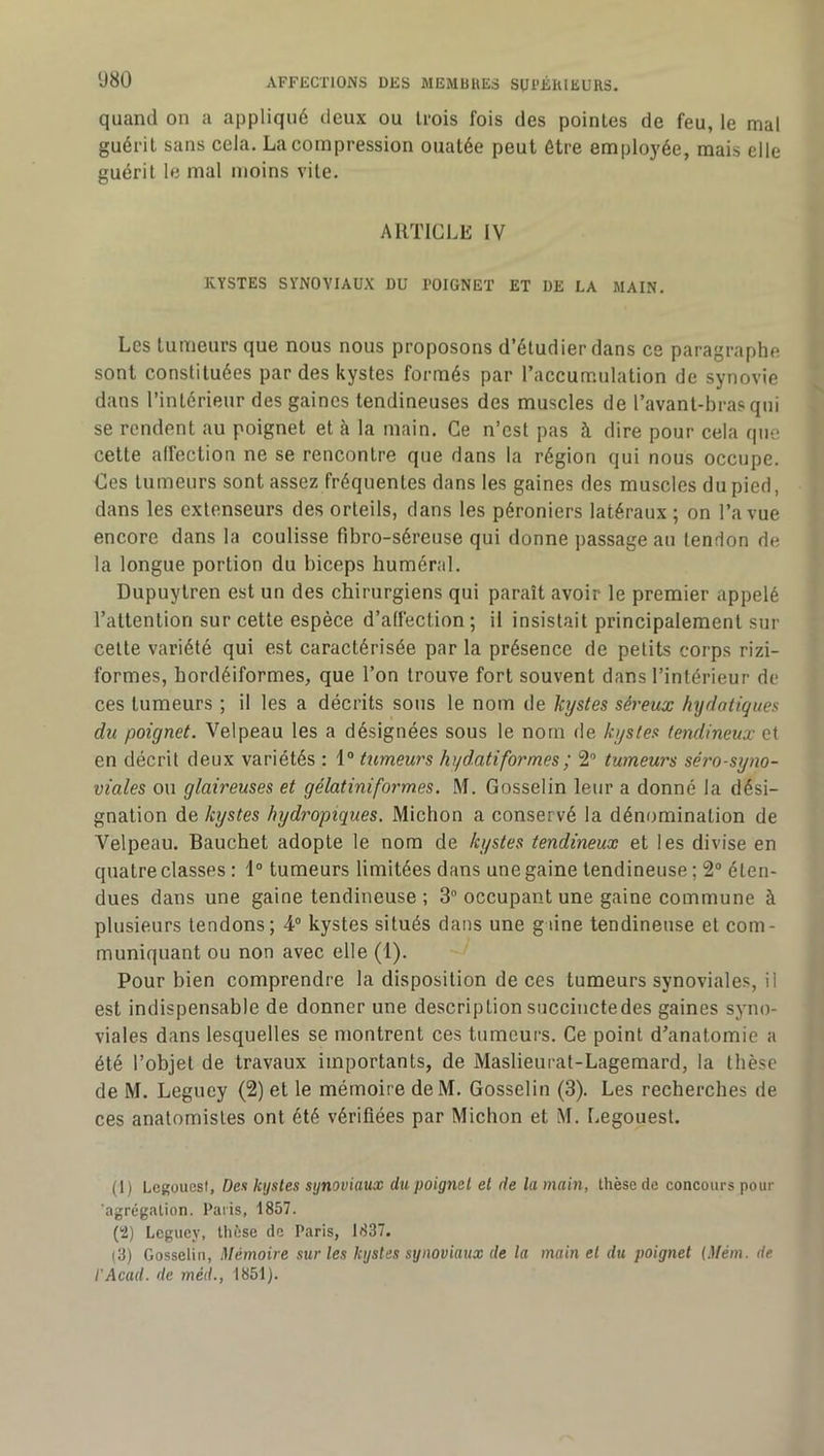 Ü80 quand on a appliqué deux ou trois fois des pointes de feu, le mal guérit sans cela. La compression ouatée peut être employée, mais elle guérit le mal moins vile. ARTICLE IV KYSTES SYNOVIAUX DU POIGNET ET DE LA MAIN. Les tumeurs que nous nous proposons d’étudier dans ce paragraphe sont constituées par des kystes formés par l’accumulation de synovie dans l’intérieur des gaines tendineuses des muscles de l’avant-bras qui se rendent au poignet et à la main. Ce n’est pas à dire pour cela que celte affection ne se rencontre que dans la région qui nous occupe. Ces tumeurs sont assez fréquentes dans les gaines des muscles du pied, dans les extenseurs des orteils, dans les péroniers latéraux; on l’a vue encore dans la coulisse fibro-séreuse qui donne passage au tendon de la longue portion du biceps huméral. Dupuylren est un des chirurgiens qui paraît avoir le premier appelé l’attention sur cette espèce d’affection ; il insistait principalement sur celte variété qui est caractérisée par la présence de petits corps rizi- formes, hordéiformes, que l’on trouve fort souvent dans l’intérieur de ces tumeurs ; il les a décrits sons le nom de kystes séreux hydatiques du poignet. Velpeau les a désignées sous le nom de kystes tendineux et en décrit deux variétés : \° tumeurs hydatiformes; 2” tumeurs séro-syno- viales ou glaireuses et gélatiniformes. M. Gosselin leur a donné la dési- gnation de kystes hydropiques. Michon a conservé la dénomination de Velpeau. Bauchet adopte le nom de kystes tendineux et les divise en quatre classes ; 1“ tumeurs limitées dans une gaine tendineuse ; 2“ éten- dues dans une gaine tendineuse ; 3“ occupant une gaine commune à plusieurs tendons; 4“ kystes situés dans une g une tendineuse et com- muniquant ou non avec elle (1). Pour bien comprendre la disposition de ces tumeurs synoviales, il est indispensable de donner une description snccinctedes gaines syno- viales dans lesquelles se montrent ces tumeurs. Ce point d’anatomie a été l’objet de travaux importants, de Maslieural-Lagemard, la thèse de M. Leguey (2) et le mémoire deM. Gosselin (3). Les recherches de ces anatomistes ont été vérifiées par Michon et M. Legouest. (1) Legoucsi, Des kystes synoviaux du poignet et de la main, thèse de concours pour 'agrégation. Paris, 1857. (2) Lcgucy, thèse de Paris, 1837. (3) Gosselin, Mémoire sur les kystes synoviaux de la main et du poignet (Mém. de l'Acad. de méd., 1851).