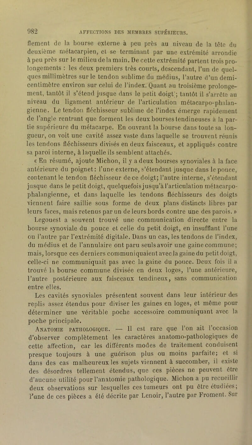 flement de la bourse externe à peu près au niveau de la tète du deuxième métacarpien, et se terminant par une extrémité arrondie à peu près sur le milieu de la main. De cette extrémité partent trois pro- longements : les deux premiers très courts, descendant, l’un de quel- ques millimètres sur le tendon sublime du médius, l’autre d’un demi- centimètre environ sur celui de l’index. Quant au troisième prolonge- ment, tantôt il s’étend jusque dans le petit doigt'; tantôt il s’arrête au niveau du ligament antérieur de l’articulation métacarpo-phalan- gienne. Le tendon fléchisseur sublime de l’index émerge rapidement de l’angle rentrant que forment les deux bourses tendineuses à la par- tie supérieure du métacarpe. En ouvrant la bourse dans toute sa lon- gueur, on voit une cavité assez vaste dans laquelle se trouvent réunis les tendons fléchisseurs divisés en deux faisceaux, et appliqués contre sa paroi interne, à laquelle ils semblent attachés. « En résumé, ajoute Michon, il y a deux bourses synoviales à la face antérieure du poignet : l’une externe, s’étendant jusque dans le pouce, contenant le tendon fléchisseur de ce doigt; l’autre interne, s’étendant jusque dans le petit doigt, quelquefoisjusqu’àl’articulation métacarpo- phalangienne, et dans laquelle les tendons fléchisseurs des doigts viennent faire saillie sous forme de deux plans distincts libres par leurs faces, mais retenus par un de leurs bords contre une des parois. » Legouest a souvent trouvé une communication directe entre la bourse synoviale du pouce et celle du petit doigt, en insufflant l’une ou l’autre par l’extrémité digitale. Dans un cas, les tendons de l’index, du médius et de l’annulaire ont paru seulsavoir une gaine commune; mais, lorsque ces derniers communiquaient avec la gaine du petit doigt, celle-ci ne communiquait pas avec la gaine du pouce. Deux fois il a trouvé la bourse commune divisée en deux loges, l’une antérieure, l’autre postérieure aux faisceaux tendineux, sans communication entre elles. Les cavités synoviales présentent souvent dans leur intérieur des replis assez étendus pour diviser les gaines en loges, et même pour déterminer une véritable poche accessoire communiquant avec la poche principale. Anatomie pathologique. — 11 est rare que l’on ait l’occasion d’observer complètement les caractères anatomo-pathologiques de cette affection, car les différents modes de traitement conduisent presque toujours à une guérison plus ou moins parfaite; et si dans des cas malheureux les sujets viennent à succomber, il e.xiste des désordres tellement étendus, que ces pièces ne peuvent être d’aucune utilité pour l’anatomie pathologique. Michon a pu recueillir deux observations sur lesquelles ces tumeurs ont pu être étudiées ; Eune de ces pièces a été décrite par Lenoir, l’autre par Froment. Sur