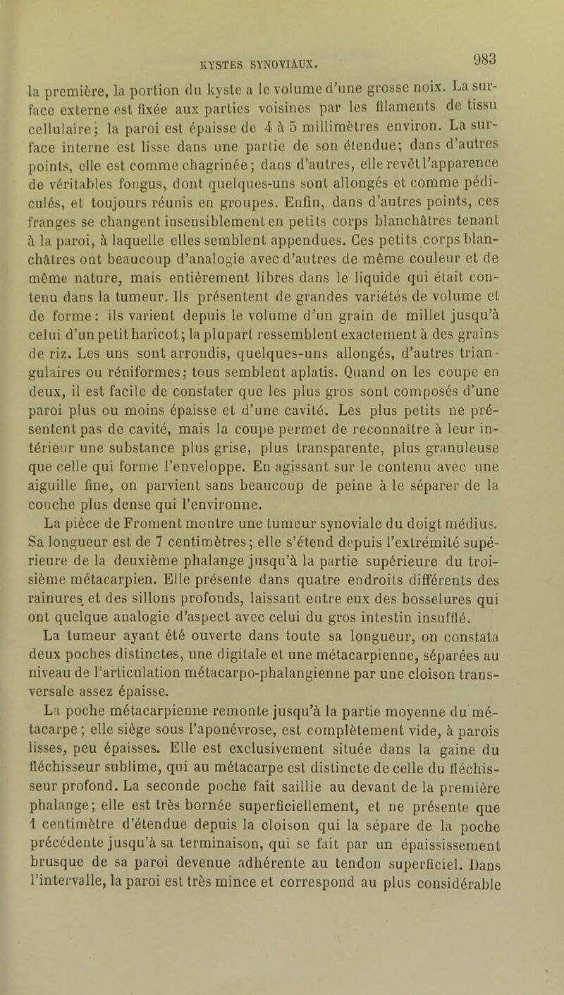 la première, la portion du kyste a le volume d’une grosse noix. La sur- face externe est fixée aux parties voisines par les filaments de tissu cellulaire; la paroi est épaisse de 4 à 5 millimètres environ. La sur- face interne est lisse dans une partie de son étendue; dans d’autres points, elle est comme chagrinée; dans d’autres, elle revêt l’apparence de véritables fongus, dont quelques-uns sont allongés et comme pédi- culés, et toujours réunis en groupes. Enfin, dans d’autres points, ces franges se changent insensiblement en petits corps blanchâtres tenant â la paroi, à laquelle elles semblent appendues. Ces petits corps blan- châtres ont beaucoup d’analogie avec d’autres de môme couleur et de môme nature, mais entièrement libres dans le liquide qui était con- tenu dans la tumeur. Ils présentent de grandes variétés de volume et de forme: ils varient depuis le volume d’un grain de millet jusqu’à celui d’un petit haricot; la plupart ressemblent exactement à des grains de riz. Les uns sont arrondis, quelques-uns allongés, d’autres trian- gulaires ou réniformes; tous semblent aplatis. Quand on les coupe en deux, il est facile de constater que les plus gros sont composés d’une paroi plus ou moins épaisse et d’une cavité. Les plus petits ne pré- sentent pas de cavité, mais la coupe permet de reconnaître à leur in- térieur une substance plus grise, plus transparente, plus granuleuse que celle qui forme l’enveloppe. En agissant sur le contenu avec une aiguille fine, on parvient sans beaucoup de peine à le séparer de la couche plus dense qui l’environne. La pièce de Froment montre une tumeur synoviale du doigt médius. Sa longueur est de 7 centimètres; elle s’étend depuis l’extrémité supé- rieure de la deuxième phalange jusqu’à la partie supérieure du troi- sième métacarpien. Elle présente dans quatre endroits différents des rainures et des sillons profonds, laissant entre eux des bosselures qui ont quelque analogie d’aspect avec celui du gros intestin insufflé. La tumeur ayant été ouverte dans toute sa longueur, on constata deux poches distinctes, une digitale et une métacarpienne, séparées au niveau de l’articulation métacarpo-phalangienne par une cloison trans- versale assez épaisse. La poche métacarpienne remonte jusqu’à la partie moyenne du mé- tacarpe ; elle siège sous l’aponévrose, est complètement vide, à parois lisses, peu épaisses. Elle est exclusivement située dans la gaine du fléchisseur sublime, qui au métacarpe est distincte de celle du fléchis- seur profond. La seconde poche fait saillie au devant de la première phalange; elle est très bornée superficiellement, et ne présente que 1 centimètre d’étendue depuis la cloison qui la sépare de la poche précédente jusqu’à sa terminaison, qui se fait par un épaississement brusque de sa paroi devenue adhérente au tendon superficiel. Dans l’intervalle, la paroi est très mince et correspond au plus considérable