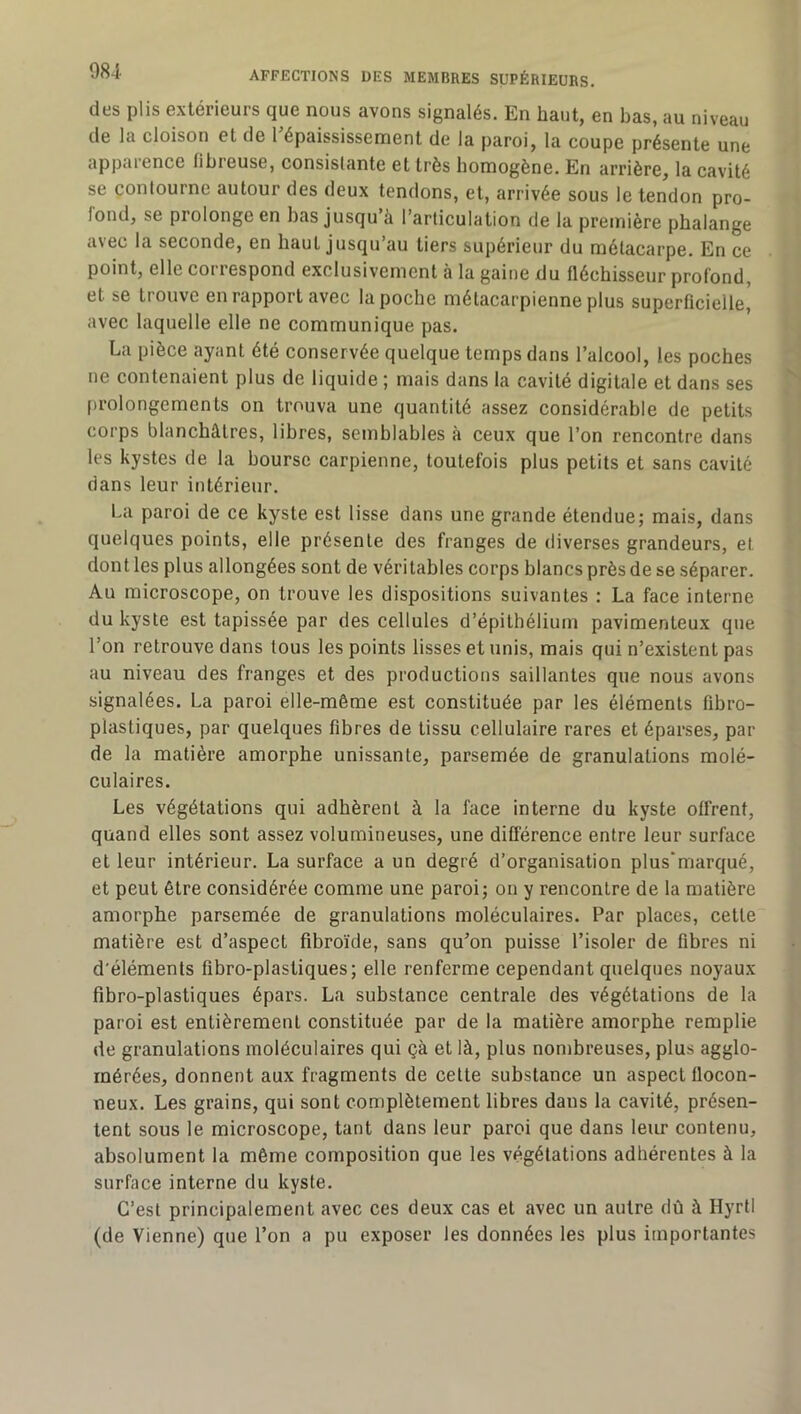 des plis extérieurs que nous avons signalés. En haut, en bas, au niveau de la cloison et de l’épaississement de la paroi, la coupe présente une apparence fibreuse, consistante et très homogène. En arrière, la cavité se contourne autour des deux tendons, et, arrivée sous le tendon pro- fond, se prolonge en bas jusqu’à l’articulation de la première phalange a\ec la seconde, en haut jusqu’au tiers supérieur du métacarpe. En ce point, elle correspond exclusivement à la gaine du fléchisseur profond, et se trouve en rapport avec la poche métacarpienne plus superficielle,' avec laquelle elle ne communique pas. La pièce ayant été conservée quelque temps dans l’alcool, les poches ne contenaient plus de liquide ; mais dans la cavité digitale et dans ses prolongements on trouva une quantité assez considérable de petits corps blanchâtres, libres, semblables à ceux que l’on rencontre dans les kystes de la bourse carpienne, toutefois plus petits et sans cavité dans leur intérieur. La paroi de ce kyste est lisse dans une grande étendue; mais, dans quelques points, elle présente des franges de diverses grandeurs, et dont les plus allongées sont de véritables corps blancs près de se séparer. Au microscope, on trouve les dispositions suivantes : La face interne du kyste est tapissée par des cellules d’épithélium pavimenteux que l’on retrouve dans tous les points lisses et unis, mais qui n’existent pas au niveau des franges et des productions saillantes que nous avons signalées. La paroi elle-même est constituée par les éléments fibro- plastiques, par quelques fibres de tissu cellulaire rares et éparses, par de la matière amorphe unissante, parsemée de granulations molé- culaires. Les végétations qui adhèrent à la face interne du kyste offrent, quand elles sont assez volumineuses, une diflérence entre leur surface et leur intérieur. La surface a un degré d’organisation plus‘marqué, et peut être considérée comme une paroi; on y rencontre de la matière amorphe parsemée de granulations moléculaires. Par places, cette matière est d’aspect fibroïde, sans qu’on puisse l’isoler de fibres ni d'éléments fibro-plastiques; elle renferme cependant quelques noyaux fibro-plastiques épars. La substance centrale des végétations de la paroi est entièrement constituée par de la matière amorphe remplie de granulations moléculaires qui çà et là, plus nombreuses, plus agglo- mérées, donnent aux fragments de celte substance un aspect flocon- neux. Les grains, qui sont complètement libres dans la cavité, présen- tent sous le microscope, tant dans leur paroi que dans leiu’ contenu, absolument la même composition que les végétations adhérentes à la surface interne du kyste. C’est principalement avec ces deux cas et avec un autre dû à Hyrtl (de Vienne) que l’on a pu exposer les données les plus importantes