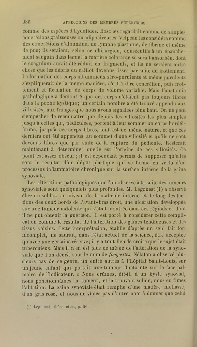 comme des espèces d’hydalides. Bosc les regardait comme de simples concrétions graisseuses ouadipocireuses. Velpeau les considéra comme des concrétions d’albumine, de lymphe plastique, de fdirine et môme de pus; ils seraient, selon ce chirurgien, consécutifs à un épanche- ment sanguin dans lequel la matière colorante se serait absorbée, dont le coagulum aurait été réduit en fragments, et ils ne seraient autre chose que les débris du caillot devenus lisses par suite du frottement. La formation des corps albumineux séro-purulents et même purulents s’expliquerait de la même manière, c’est-à-dire concrétion, puis frot- tement et formation de corps de volume variable. Mais l’anatomie pathologique a démontré que ces corps n’étaient pas toujours libres dans la poche kystique; un certain nombre a été trouvé appendu aux villosités, aux franges que nous avons signalées plus haut. On ne peut s’empêcher de reconnaître que depuis les villosités les plus simples jusqu’à celles qui, pédiculées, portent à leur sommet un corps hordéi- forme, jusqu’à ces corps libres, tout est de môme nature, et que ces derniers ont été appendus au sommet d’une villosité et qu’ils ne sont devenus libres que par suite de la rupture du pédicule. Resterait maintenant à déterminer quelle est l’origine de ces villosités. Ce point est assez obscur ; il est cependant permis de supposer qu’elles sont le résultat d’un dépôt plastique qui se forme en vertu d’un processus inflammatoire chronique sur la surface interne de la gaine synoviale. Les altérations pathologiques que l’on observe à la suite des tumeurs synoviales sont quelquefois plus profondes. M. Legouest(l) a observé chez un soldat, au niveau de la malléole interne et le long des ten- dons des deux bords de l’avant-bras droit, une ulcération développée sur une tumeur indolente qui s’était montrée dans ces régions et dont il ne put obtenir la guérison. Il est porté à considérer cette compli- cation comme le résultat de l’altération des gaines tendineuses et des tissus voisins. Cette interprétation, établie d’après un seul fait fort incomplet, ne saurait, dans l’état actuel de la science, être acceptée qu’avec une certaine réserve ; il y a tout lieu de croire que le sujet était tuberculeux. Mais il n’en est plus de môme de l’altération de la syno- viale que l’on décrit sous le nom de fongosités. Nélaton a observé plu- sieurs cas de ce genre, un entre autres à l’hôpital Saint-Louis, sur un jeune enfant qui portait une tumeur fluctuante sur la face pal- maire de l’indicateur. « Nous crûmes, dit-il, à un kyste synovial, nous ponctionnâmes la tumeur, et la trouvant solide, nous en fîmes l’ablation. La gaine synoviale était remplie d’une matière mollasse, d’un gris rosé, et nous ne vîmes pas d’autre nom à donner que celui