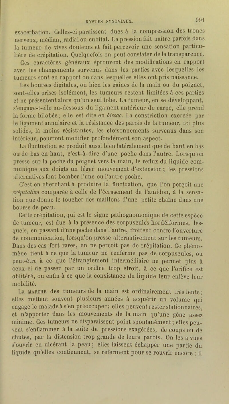 exacerbation. Celles-ci paraissent dues à la compression des troncs nerveux, médian, radial ou cubital. La pression tait naître parfois dans la tumeur de vives douleurs et fait percevoir une sensation particu- lière de crépitation. Quelquefois on peut constater de la transparence. Ces caractères généraux éprouvent des modifications en rapport avec les changements survenus dans les parties avee lesquelles les tumeurs sont en rapport ou dans lesquelles elles ont pris naissance. Les bourses digitales, ou bien les gaines de la main ou du poignet, sont-elles prises isolément, les tumeurs restent limitées à ces parties et ne présentent alors qu’un seul lobe. La tumeur, en se développant, s’engage-t-elle au-dessous du ligament antérieur du carpe, elle prend la forme bilobée; elle est dite en bissac. La constriction exercée par le ligament annulaire et la résistance des parois de la tumeur, ici plus solides, lè moins résistantes, les cloisonnements survenus dans son intérieur, pourront modifier profondément son aspect. La fluctuation se produit aussi bien latéralement que de haut en bas ou de bas en haut, c’est-à-dire d’une poche dans l’autre. Lorsqu’on presse sur la poche du poignet vers la main, le reflux du liquide com- munique aux doigts un léger mouvement d’extension ; les pressions alternatives font bomber l’une ou l’autre poche. C’est en cherchant à produire la fluctuation, que l’on perçoit une crépitation comparée à celle de l’écrasement de l’amidon, à la sensa- tion que donne le toucher des maillons d’une petite chaîne dans une bourse de peau. Cette crépitation, qui est le signe pathognomonique de cette espèce de tumeur, est due à la présence des corpuscules hordéiformes, les- quels, en passant d’une poche dans l’autre, frottent contre l’ouverture de communication, lorsqu’on presse alternativement sur les tumeurs. Dans des cas fort rares, on ne perçoit pas de crépitation. Ce phéno- mène tient à ce que la tumeur ne renferme pas de corpuscules, ou peut-être à ce que l’étranglement intermédiaire ne permet plus à ceux-ci de passer par un orifice trop étroit, à ee que l’orifice est oblitéré, ou enfin à ce que la consistance du liquide leur enlève leur mobilité. La MARQUE des tumeurs de la main est ordinairement très lente; elles mettent souvent plusieurs années à acquérir un volume qui engage le malade à s’en préoccuper; elles peuvent rester stationnaires, et n’apporter dans les mouvements de la main qu’une gêne assez minime. Ces tumeurs ne disparaissent point spontanément; elles peu- vent s’enflammer à la suite de pressions exagérées, de coups ou de chutes, par la distension trop grande de leurs parois. On les a vues s’ouvrir en ulcérant la peau ; elles laissent éehapper une partie du liquide qu’elles contiennent, se referment pour se rouvrir encore ; il