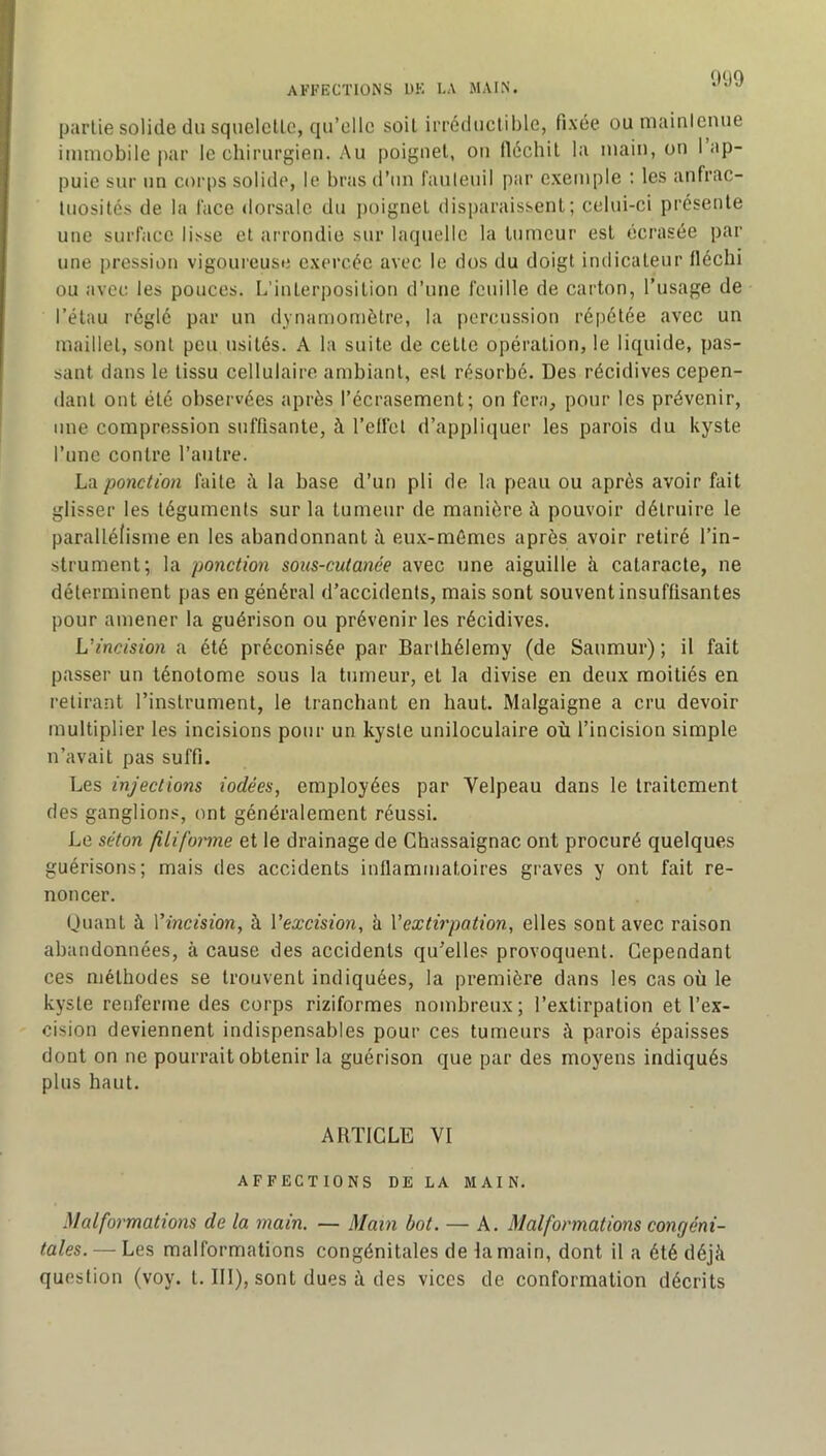 AFFECTIONS DE I.A MAIN. 0ü9 partie solide du squelctlc, qu’elle soit irréductible, fixée ou maintenue immobile par le chirurgien. Au poignet, ou llécbil la main, on 1 ap- puie sur un corps solide, le bras d’un fauteuil par exemple ; les anfrac- tuosités de la face dorsale du poignet disparaissent; celui-ci présente une surface lisse et arrondie sur laquelle la tumeur est écrasée par une pression vigoureuse exercée avec le dos du doigt indicateur fléchi ou avec les pouces. L’interposition d’une feuille de carton, l’usage de l’étau réglé par un dynamomètre, la percussion répétée avec un maillet, sont peu usités. A la suite de cette opération, le liquide, pas- sant dans le tissu cellulaire ambiant, est résorbé. Des récidives cepen- dant ont été observées après l’écrasement; on fera, pour les prévenir, une compression suffisante, à l’eliet d’appliquer les parois du kyste l’une contre l’autre. La ponction faite h la base d’un pli de la peau ou après avoir fait glisser les téguments sur la tumeur de manière à pouvoir détruire le parallélisme en les abandonnant à eux-mémes après avoir retiré l’in- strument; la ponction sous-cutanée avec une aiguille à cataracte, ne déterminent pas en général d’accidents, mais sont souvent insuffisantes pour amener la guérison ou prévenir les récidives. L’incision a été préconisée par Barthélemy (de Saumur); il fait passer un ténotome sous la tumeur, et la divise en deux moitiés en retirant l’instrument, le tranchant en haut. Malgaigne a cru devoir multiplier les incisions pour un kyste uniloculaire où l’incision simple n’avait pas suffi. Les injections iodées, employées par Velpeau dans le traitement des ganglions, ont généralement réussi. Le séton filiforme et le drainage de Chassaignac ont procuré quelques guérisons; mais des accidents inflammatoires graves y ont fait re- noncer. Quant à Vincision, à Vexcision, à Vextirpation, elles sont avec raison abandonnées, à cause des accidents qu’elles provoquent. Cependant ces méthodes se trouvent indiquées, la première dans les cas où le kyste renferme des corps riziformes nombreux ; l’extirpation et l’ex- cision deviennent indispensables pour ces tumeurs î\ parois épaisses dont on ne pourrait obtenir la guérison que par des moyens indiqués plus haut. ARTICLE VI AFFECTIONS DE LA MAIN. Malformations de la main. — Main bot. — A. Malformations congéni- tales.— Les malformations congénitales de la main, dont il a été déjà question (voy. t. III), sont dues à des vices de conformation décrits