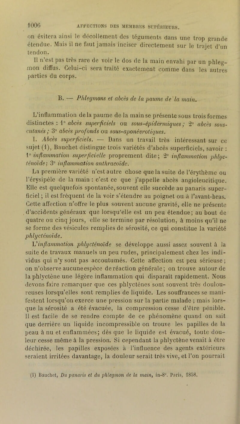 on évitera ainsi le décollement des téguments dans une trop grande étendue. Mais il ne faut jamais inciser directement sur le trajet d’un tendon. Il n’est pas très rare de voir le dos de la main envahi par un phleg- mon diffus. Celui-ci sera traité exactement comme dans les autres parties du corps. B. — Phlegmons et abcès de la paume de la main. L’inflammation delà paume de la main se présente sous trois formes distinctes : 1® aécès superficiels ou sous-épidermiques; 2® abcès sous- cutanés; 3® abcès profonds ou sous-aponévrotiques. 1. Abcès superficiels. — Dans un travail très intéressant sur ce sujet (1), Bauchet distingue trois variétés d’abcès superficiels, savoir : \o inflammation superficielle proprement dite; 2® inflammation phbjc- ténoïde; 3® inflammation anthracoïde. La première variété n’est autre chose que la suite de l’érythème ou l’érysipèle de la main : c’est ce que j’appelle abcès angioleucilique. Elle est quelquefois spontanée, souvent elle succède au panaris super- ficiel ; il est fréquent de la voir s’étendre au poignet ou à l’avant-bras. Cette affection n’offre le plus souvent aucune gravité, elle ne présente .d’accidents généraux que lorsqu'elle est un peu étendue; au bout de quatre ou cinq jours, elle se termine par résolution, à moins qu’il ne se forme des vésicules remplies de sérosité, ce qui constitue la variété phlycténoïde. \Jinflammation phlycténoïde se développe aussi assez souvent à la suite de travaux manuels un peu rudes, principalement chez les indi- vidus qui n’y sont pas accoutumés. Cette affection est peu sérieuse; on n’observe aucuneespèce de réaction générale; on trouve autour de laphlyctène une légère inflammation qui disparaît rapidement. Nous devons faire remarquer que ces phlyctènes sont souvent très doulou- reuses lorsqu’elles sont remplies de liquide. Les souffrances se mani- festent lorsqu’on exerce une pression sur la partie malade ; mais lors- que la sérosité a été évacuée, la compression cesse d’être pénible. 11 est facile de se rendre compte de ce phénomène quand on sait que derrière un liquide incompressible on trouve les papilles de la peau à nu et enflammées; dès que le liquide est évacué, toute dou- leur cesse même à la pression. Si cependant la phlyctène venait à être déchirée, les papilles exposées à l’influence des agents extérieurs seraient irritées davantage, la douleur serait très vive, et l’on pourrait (1) Bauchet, Du panaris et du phlegmon de la main, in-8“. Paris, 1858.