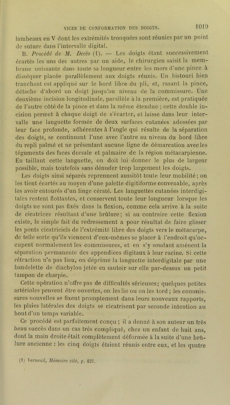 lambeaux en V dont les extrémités tronquées sont réunies par un point de suture dans l’intervalle digital. B. Procédé de .17. Décès (1). — Les doigts étant successivement écartés les uns des autres par un aide, le chirurgien saisit la mem- brane unissante dans toute sa longueur entre les mors d’une pince à disséquer placée parallèlement aux doigts réunis. Un bistouri bien tranchant est appliqué sur le bord libre du pli, et, rasant la pince, détache d’abord un doigt jusqu’au niveau de la commissure. Ûne deuxième incision longitudinale, pai-allèle à la première, est pratiquée de l’autre côté de la pince et dans la môme étendue ; cette double in- cision permet à chaque doigt de s’écarter, et laisse dans leur inter- valle une languette formée de deux surfaces cutanées adossées par leur face profonde, adhérentes à l’angle qui résulte de la séparation des doigts, se continuant l’une avec l’autre au niveau du bord libre du repli palmé et ne présentant aucune ligne de démarcation avec les téguments des faces dorsale et palmaire de la région métacarpienne. En taillant cette languette, on doit lui donner le plus de largeur possible, mais toutefois sans dénuder trop largement les doigts. Les doigts ainsi séparés reprennent aussitôt toute leur mobilité; on les tient écartés au moyen d’une palette digitiforme convenable, après les avoir entourés d’un linge cératé. Les languettes cutanées interdigi- tales restent flottantes, et conservent toute leur longueur lorsque les doigts ne sont pas fixés dans la flexion, comme cela arrive à la suite de cicatrices résultant d’une brûlure; si au contraire cette flexion existe, le simple fait du redressement a pour résultat de faire glisser les ponts cicatriciels de l’extrémité libre des doigts vers le métacarpe, de telle sorte qu’ils viennent d’eux-mémes se placer à l’endroit qu’oc- cupent normalement les commissures, et en s’y soudant amènent la séparation permanente des appendices digitaux à leur racine. Si cette rétraction n’a pas lieu, on déprime 1a languette interdigitale par une bandelette de diachylon jetée en sautoir sur elle par-dessus un petit tampon de charpie. Cette opération n’offre pas de difficultés sérieuses; quelques petites artérioles peuvent être ouvertes, on les lie ou on les tord ; les commis=- sures nouvelles se fixent promptement dans leurs nouveaux rapports, les plaies latérales des doigts se cicatrisent par seconde intention au bout d’un temps variable. Ce procédé est parfaitement conçu ; il a donné à son auteur un très beau succès dans un cas très compliqué, chez un enfant de huit ans, dont la main droite était complètement déformée à la suite d’une brû- lure ancienne : les cinq doigts étaient réunis entre eux, et les quatre (1) Verneuil, Mémoire cité, p. 4121.