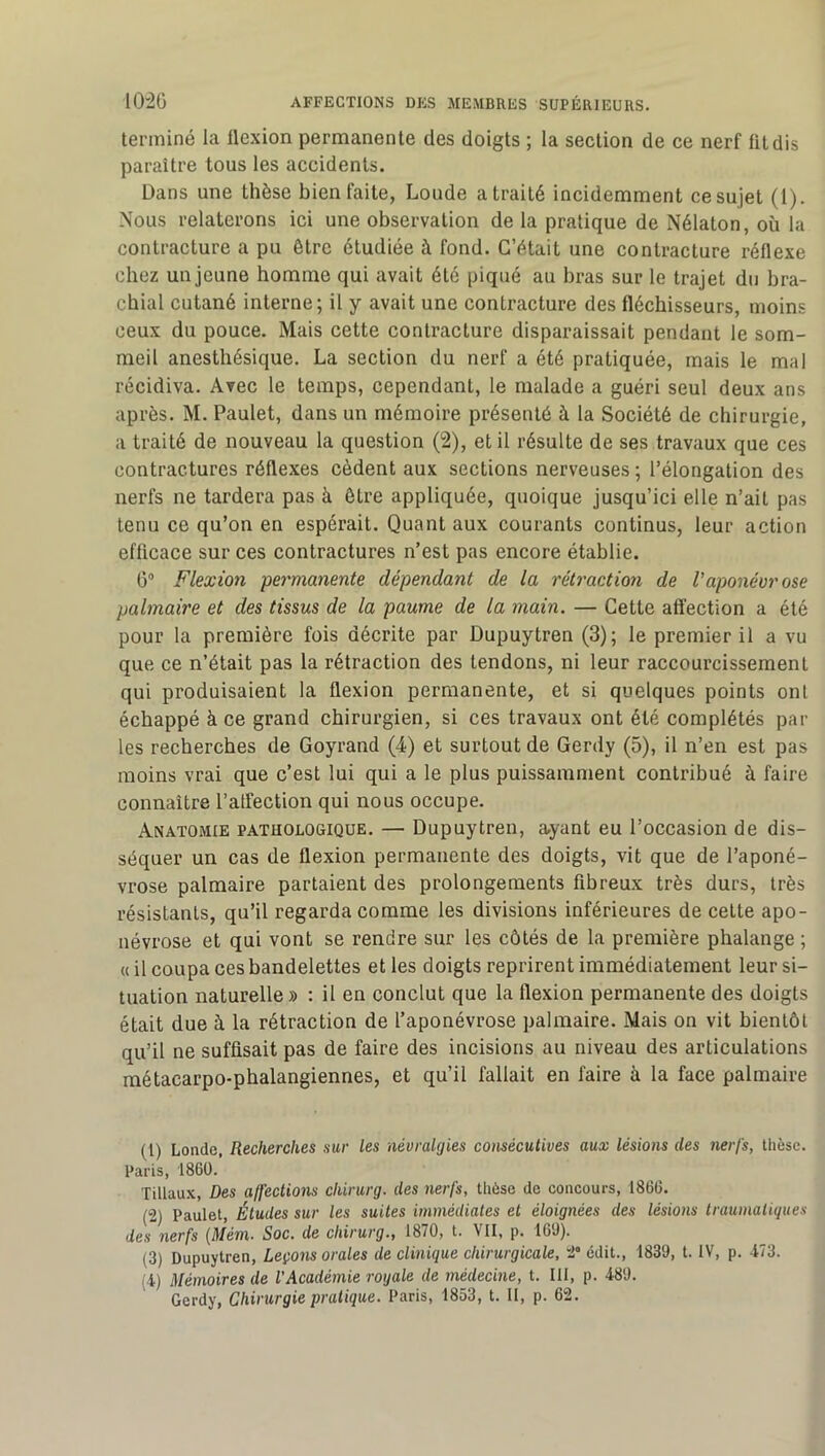 terminé la flexion permanente des doigts ; la section de ce nerf fit dis paraître tous les accidents. Dans une thèse bien faite, Loude a traité incidemment ce sujet (1). Nous relaterons ici une observation de la pratique de Nélaton, où la contracture a pu être étudiée à fond. C’était une contracture réflexe chez un jeune homme qui avait été piqué au bras sur le trajet du bra- chial cutané interne; il y avait une contracture des fléchisseurs, moins ceux du pouce. Mais cette contracture disparaissait pendant le som- meil anesthésique. La section du nerf a été pratiquée, mais le mal récidiva. Avec le temps, cependant, le malade a guéri seul deux ans après. M. Paulet, dans un mémoire présenté à la Société de chirurgie, a traité de nouveau la question (2), et il résulte de ses travaux que ces contractures réflexes cèdent aux sections nerveuses ; l’élongation des nerfs ne tardera pas à être appliquée, quoique jusqu’ici elle n’ait pas tenu ce qu’on en espérait. Quant aux courants continus, leur action efficace sur ces contractures n’est pas encore établie. G” Flexion permanente dépendant de la rétraction de Vaponévrose palmaire et des tissus de la paume de la main. — Cette affection a été pour la première fois décrite par Dupuytren (3); le premier il a vu que ce n’était pas la rétraction des tendons, ni leur raccourcissement qui produisaient la flexion permanente, et si quelques points ont échappé à ce grand chirurgien, si ces travaux ont été complétés par les recherches de Goyrand (4) et surtout de Gerdy (5), il n’en est pas moins vrai que c’est lui qui a le plus puissamment contribué à faire connaître l’atfection qui nous occupe. Anatomie pathologique. — Dupuytren, ayant eu l’occasion de dis- séquer un cas de flexion permanente des doigts, vit que de l’aponé- vrose palmaire partaient des prolongements fibreux très durs, très résistants, qu’il regarda comme les divisions inférieures de celte apo- névrose et qui vont se rendre sur les côtés de la première phalange ; « il coupa ces bandelettes et les doigts reprirent immédiatement leur si- tuation naturelle» : il en conclut que la flexion permanente des doigts était due à la rétraction de l’aponévrose palmaire. Mais on vit bientôt qu’il ne suffisait pas de faire des incisions au niveau des articulations métacarpo-phalangiennes, et qu’il fallait en faire à la face palmaire (1) Londe, Recherches sur les névralgies consécutives aux lésions des nerfs, thèse. Paris, 1860. Tillaux, Des affections chirurg. des nerfs, thèse de concours, 1866. (2) Paulet, Études sur les suites immédiates et éloignées des lésions traumatiques des nerfs (Mém. Soc. de chirurg., 1870, t. VII, p. 169). (3) Dupuytren, Leçons orales de clinique chirurgicale, 2“ édit., 1839, t. IV, p. 473. (4) Mémoires de l'Académie royale de médecine, t. III, p. 489. Gerdy, Chirurgie pratique. Paris, 1853, t. II, p. 62.