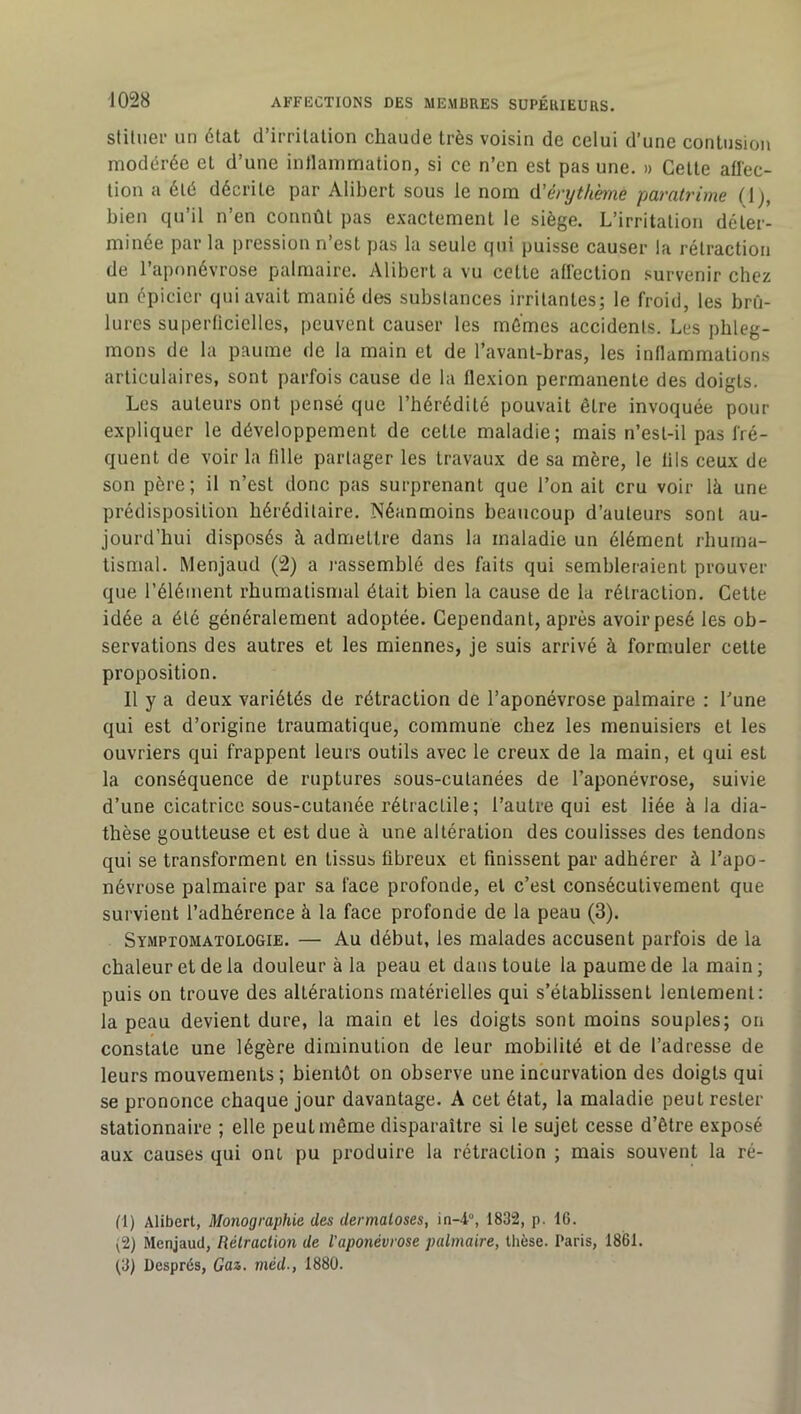 stiluer un état d’irritation chaude très voisin de celui d’une contusion modérée et d’une intlainmation, si ce n’cn est pas une. » Celle afl'ec- lion a été décrite par Alibert sous le nom û'érythème pamtrime (1), bien qu’il n’en connût pas exactement le siège. L’irritation déter- minée par la pression n’est pas la seule qui puisse causer la rétraction de l’aponévrose palmaire. Alibert a vu cette allection survenir chez un épicier qui avait manié des substances irritantes; le froid, les brû- lures superliciclles, peuvent causer les mêmes accidents. Les phleg- mons de la paume de la main et de l’avanl-bras, les inflammations articulaires, sont parfois cause de la flexion permanente des doigts. Les auteurs ont pensé que l’hérédité pouvait être invoquée pour expliquer le développement de cette maladie; mais n’est-il pas fré- quent de voir la fille partager les travaux de sa mère, le lils ceux de son père; il n’est donc pas surprenant que l’on ait cru voir là une prédisposition héréditaire. Néanmoins beaucoup d’auteurs sont au- jourd’hui disposés à admettre dans la maladie un élément rhuma- tismal. Menjaud (2) a i-assemblé des faits qui sembleraient prouver que l’élément rhumatismal était bien la cause de la rétraction. Cette idée a été généralement adoptée. Cependant, après avoir pesé les ob- servations des autres et les miennes, je suis arrivé à formuler cette proposition. Il y a deux variétés de rétraction de l’aponévrose palmaire ; l’une qui est d’origine traumatique, commune chez les menuisiers et les ouvriers qui frappent leurs outils avec le creux de la main, et qui est la conséquence de ruptures sous-cutanées de l’aponévrose, suivie d’une cicatrice sous-cutanée rétractile; l’autre qui est liée à la dia- thèse goutteuse et est due à une altération des coulisses des tendons qui se transforment en tissus fibreux et finissent par adhérer à l’apo- névrose palmaire par sa face profonde, et c’est consécutivement que survient l’adhérence à la face profonde de la peau (3). Symptomatologie. — Au début, les malades accusent parfois de la chaleur et de la douleur à la peau et dans toute la paume de la main ; puis on trouve des altérations matérielles qui s’établissent lentement: la peau devient dure, la main et les doigts sont moins souples; on constate une légère diminution de leur mobilité et de l’adresse de leurs mouvements ; bientôt on observe une incurvation des doigts qui se prononce chaque jour davantage. A cet état, la maladie peut rester stationnaire ; elle peut même disparaître si le sujet cesse d’être exposé aux causes qui ont pu produire la rétraction ; mais souvent la ré- (1) Alibert, Monographie des dermatoses, in-4°, 1832, p. 16. (2) Menjaud, Rétraction de l'aponévrose palmaire, tlièse. Paris, 1861. (3) Després, Cas. méd., 1880.