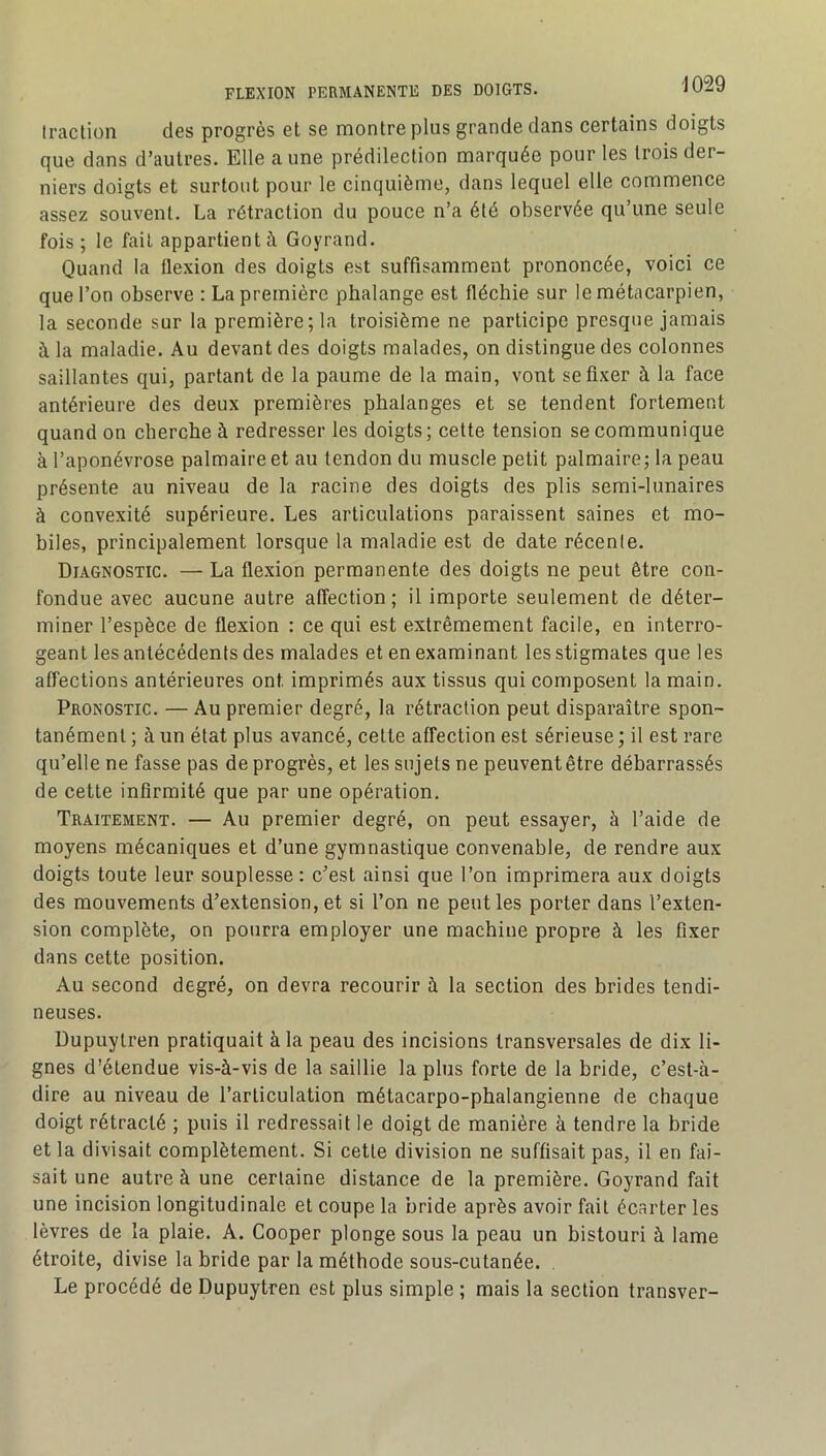 traction des progrès et se montre plus grande dans certains doigts que dans d’autres. Elle aune prédilection marquée pour les trois der- niers doigts et surtout pour le cinquième, dans lequel elle commence assez souvent. La rétraction du pouce n’a été observée qu’une seule fois ; le fait appartient à Goyrand. Quand la flexion des doigts est suffisamment prononcée, voici ce que l’on observe : La première phalange est fléchie sur le métacarpien, la seconde sur la première; la troisième ne participe presque jamais à la maladie. Au devant des doigts malades, on distingue des colonnes saillantes qui, partant de la paume de la main, vont se fixer à la face antérieure des deux premières phalanges et se tendent fortement quand on cherche à redresser les doigts; cette tension se communique à l’aponévrose palmaire et au tendon du muscle petit palmaire; la peau présente au niveau de la racine des doigts des plis semi-lunaires à convexité supérieure. Les articulations paraissent saines et mo- biles, principalement lorsque la maladie est de date récente. Diagnostic. — La flexion permanente des doigts ne peut être con- fondue avec aucune autre affection; il importe seulement de déter- miner l’espèce de flexion : ce qui est extrêmement facile, en interro- geant les antécédents des malades et en examinant les stigmates que les affections antérieures ont imprimés aux tissus qui composent la main. Pronostic. — Au premier degré, la rétraction peut disparaître spon- tanément ; à un état plus avancé, cette affection est sérieuse ; il est rare qu’elle ne fasse pas de progrès, et les sujets ne peuvent être débarrassés de cette infirmité que par une opération. Traitement. — Au premier degré, on peut essayer, à l’aide de moyens mécaniques et d’une gymnastique convenable, de rendre aux doigts toute leur souplesse: c’est ainsi que l’on imprimera aux doigts des mouvements d’extension, et si l’on ne peut les porter dans l’exten- sion complète, on pourra employer une machine propre à les fixer dans cette position. Au second degré, on devra recourir à la section des brides tendi- neuses. Dupuylren pratiquait à la peau des incisions transversales de dix li- gnes d’étendue vis-à-vis de la saillie la plus forte de la bride, c’est-à- dire au niveau de l’articulation métacarpo-phalangienne de chaque doigt rétracté ; puis il redressait le doigt de manière à tendre la bride et la divisait complètement. Si cette division ne suffisait pas, il en fai- sait une autre à une certaine distance de la première. Goyrand fait une incision longitudinale et coupe la bride après avoir fait écarter les lèvres de la plaie. A. Cooper plonge sous la peau un bistouri à lame étroite, divise la bride par la méthode sous-cutanée. Le procédé de Dupuytren est plus simple ; mais la section transver-