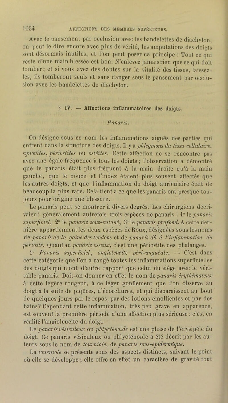 Avec le pansement par occlusion avec les bandelettes de diachylon, on peut le dire encore avec plus de vérité, les amputations des doigts sont désormais inutiles, et Ton peut poser ce principe : Tout ce qui reste d’une main blessée est bon. N’enlevez jamais rien que ce qui doit tomber; et si vous avez des doutes sur la vitalité des tissus, laissez- les, ils tomberont seuls et sans danger sous le pansement par occlu- sion avec les bandelettes de diacbylon. § IV. — Affections inflammatoires des doigts. Panaris. On désigne sous ce nom les inflammations aiguës des parties qui entrent dans la structure des doigts. Il y a phlegmons du tissu cellulaire, synovites, périostites ou ostéites. Cette aflëction ne se rencontre pas avec une égale fréquence à tous les doigts ; l’observation a démontré que le panaris était plus fréquent à la main droite qu’à la main gaucbe, que le pouce et l’index étaient plus souvent affectés que les autres doigts, et que l’inflammation du doigt auriculaire était de beaucoup la plus rare. Cela tient à ce que les panaris ont presque tou- jours pour origine une blessure. Le panaris peut se montrer à divers degrés. Les chirurgiens décri- vaient généralement autrefois trois espèces de panaris ; 1“ ]&panaris superficiel, 2“ le panaris sous-cutané, 3“ le panaiûs profond, kceiie der- nière appartiennent les deux espèces deRoux, désignées sous les noms de panaris de la gaine des tendons et de panaris dû à l’inflammation du périoste. Quant auossewj;, c’est une périostite des phalanges. 1° Panaris superficiel, angioleucite péri-unguéale. — C’est dans cette catégorie que l’on a rangé toutes les inflammations superficielles des doigts qui n’ont d’autre rapport que celui du siège avec le véri- table panaris. Doit-on donner en effet le nom Ae panaris érythémateux à cette légère rougeur, à ce léger gonflement i^ue l’on observe au doigt à la suite de piqûres, d’écorchures, et qui disparaissent au bout de quelques jours par le repos, par des lotions émollientes et par des bains? Cependant cette inflammation, très peu grave en apparence, est souvent la première période d'une affection plus sérieuse : c’est en réalité l’angioleucite du doigt. Le panaris vésiculeux ou phlycténoïde est une phase de l’érysipèle du doigt. Ce panaris vésiculeux ou phlycténoïde a été décrit par les au- teurs sous le nom de tourniole, de panai'is sous-épide7'mique. La tow'niole se présente sous des aspects distincts, suivant le point où elle se développe ; elle offre en effet un caractère de gravité tout