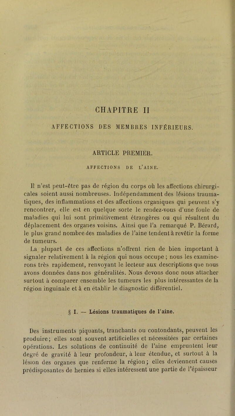 CHAPITRE II AFFECTIONS DES MEMBRES INFÉRIEURS. ARTICLE PREMIER. AFFECTIONS DE L’AINE. 11 n’est peut-être pas de région du corps où les affections chirurgi- cales soient aussi nombreuses. Indépendamment des lésions trauma- tiques, des inflammations et des affections organiques qui peuvent s’y rencontrer, elle est en quelque sorte le rendez-vous d’une foule de maladies qui lui sont primitivement étrangères ou qui résultent du déplacement des organes voisins. Ainsi que Fa remarqué P. Bérard, le plus grand nombre des maladies de Faine tendent à revêtir la forme de tumeurs. La plupart de ces affections n’offrent rien de bien important à signaler relativement à la région qui nous occupe ; nous les examine- rons très rapidement, renvoyant le lecteur aux descriptions que nous avons données dans nos généralités. Nous devons donc nous attacher surtout à comparer ensemble les tumeurs les plus intéressantes de la région inguinale et à en établir le diagnostic différentiel. § I. — Lésions traumatiques de Faine. Des instruments piquants, tranchants ou contondants, peuvent les produire; elles sont souvent artificielles et nécessitées par certaines opérations. Les solutions de continuité de Faine empruntent leur degré de gravité à leur profondeur, à leur étendue, et surtout à la lésion des organes que renferme la région ; elles deviennent causes prédisposantes de hernies si elles intéressent une partie de l’épaisseur