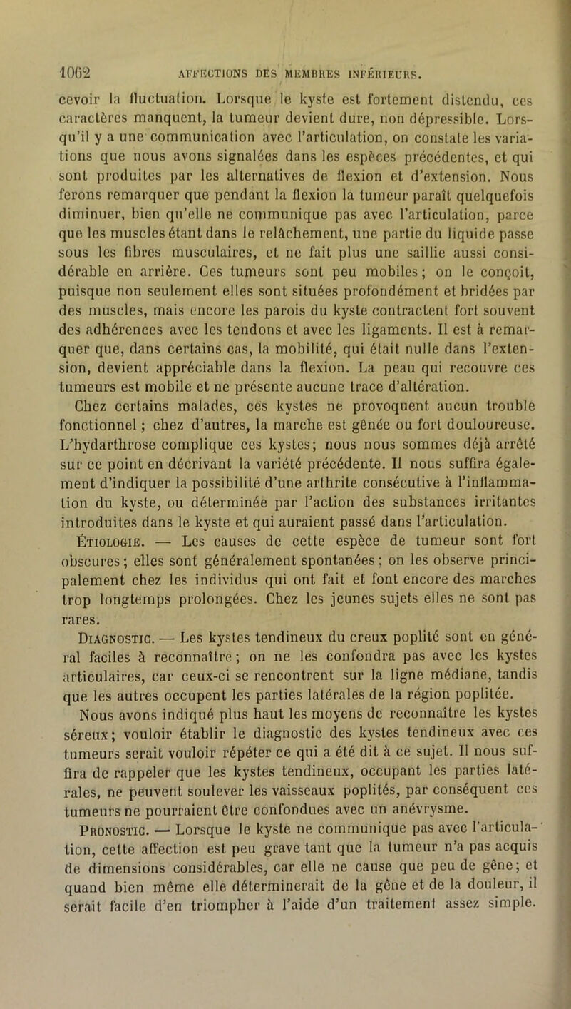 IOG‘2 AFFICCTIONS DES MEMEIIES INFÉRIEUIIS. ccvoir la Iluctualion. Lorsque le kyste est rorlemenl clisLcruUi, ces caractères manquent, la tumeur devient dure, non dépressible. Lors- qu’il y a une communication avec l’articulation, on constate les varia- tions que nous avons signalées dans les espèces précédentes, et qui sont produites par les alternatives de flexion et d’extension. Nous ferons remarquer que pendant la flexion la tumeur paraît quelquefois diminuer, bien qu’elle ne communique pas avec l’articulation, parce que les muscles étant dans le relâchement, une partie du liquide passe sous les fibres musculaires, et ne fait plus une saillie aussi consi- dérable en arrière. Ces tumeurs sont peu mobiles; on le conçoit, puisque non seulement elles sont situées profondément et bridées par des muscles, mais encore les parois du kyste contractent fort souvent des adhérences avec les tendons et avec les ligaments. Il est à remar- quer que, dans certains cas, la mobilité, qui était nulle dans l’exten- sion, devient appréciable dans la flexion. La peau qui recouvre ces tumeurs est mobile et ne présente aucune trace d’altération. Chez certains malades, cés kystes ne provoquent aucun trouble fonctionnel ; chez d’autres, la marche est gênée ou fort douloureuse. L’hydarthrose complique ces kystes; nous nous sommes déjà arrêté sur ce point en décrivant la variété précédente. Il nous suffira égale- ment d’indiquer la possibilité d’une arthrite consécutive à l’inflamma- tion du kyste, ou déterminée par l’action des substances irritantes introduites dans le kyste et qui auraient passé dans l’articulation. Étiologie. — Les causes de cette espèce de tumeur sont fort obscures ; elles sont généralement spontanées ; on les observe princi- palement chez les individus qui ont fait et font encore des marches trop longtemps prolongées. Chez les jeunes sujets elles ne sont pas rares. Diagnostic. — Les kystes tendineux du creux poplité sont en géné- ral faciles à reconnaître ; on ne les confondra pas avec les kystes articulaires, car ceux-ci se rencontrent sur la ligne médiane, tandis que les autres occupent les parties latérales de la région poplitée. Nous avons indiqué plus haut les moyens de reconnaître les kystes séreux; vouloir établir le diagnostic des kystes tendineux avec ces tumeurs serait vouloir répéter ce qui a été dit à ce sujet. Il nous suf- fira de rappeler que les kystes tendineux, occupant les parties laté- rales, ne peuvent soulever les vaisseaux poplités, par conséquent ces tumeurs ne pourraient être confondues avec un anévrysme. Pronostic. — Lorsque le kyste ne communique pas avec l’articula-' tion, cette affection est peu grave tant que la fumeur n’a pas acquis de dimensions considérables, car elle ne cause que peu de gêne; et quand bien même elle déterminerait de la gêne et de la douleur, il serait facile d’en triompher à l’aide d’un traitement assez simple.