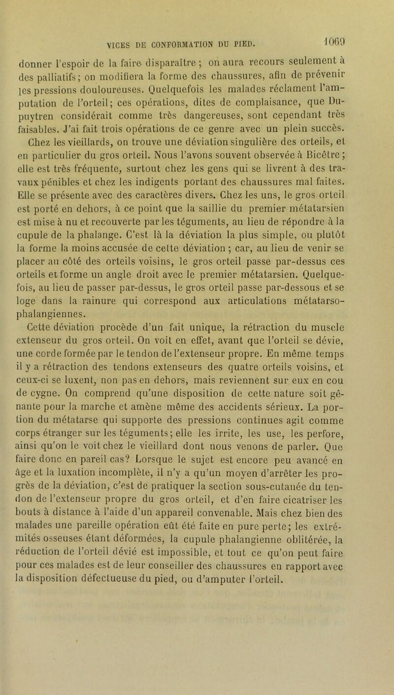 JOGO donner l’espoir de la faire disparaître ; on aura recours seulement à des palliatifs ; on modifiera la forme des chaussures, afin de prévenir les pressions douloureuses. Quelquefois les malades réclament l’am- putation de Torteil; ces opérations, dites de complaisance, que Du- puytren considérait comme très dangereuses, sont cependant très faisables. J’ai fait trois opérations de ce genre avec un plein succès. Chez les vieillards, on trouve une déviation singulière des orteils, et en particulier du gros orteil. Nous l’avons souvent observée iî Bicêtre ; elle est très fréquente, surtout chez les gens qui se livrent à des tra- vaux pénibles et chez les indigents portant des chaussures mal faites. Elle se présente avec des caractères divers. Chez les uns, le gros orteil est porté en dehors, à ce point que la saillie du premier métatarsien est mise à nu et recouverte par les téguments, au lieu de répondre à la cupule de la phalange. C’est là la déviation la plus simple, ou plutôt la forme la moins accusée de celte déviation ; car, au lieu de venir se placer au côté des orteils voisins, le gros orteil passe par-dessus ces orteils et forme un angle droit avec le premier métatarsien. Quelque- fois, au lieu de passer par-dessus, le gros orteil passe par-dessous et se loge dans la rainure qui correspond aux articulations métatarso- phalangiennes. Cette déviation procède d’un fait unique, la rétraction du muscle extenseur du gros orteil. On voit en effet, avant que l’orteil se dévie, une corde formée par le tendon de l’extenseur propre. En même temps il y a rétraction des tendons extenseurs des quatre orteils voisins, et ceux-ci se luxent, non pas en dehors, mais reviennent sur eux en cou de cygne. On comprend qu’une disposition de cette nature soit gê- nante pour la marche et amène même des accidents sérieux. La por- tion du métatarse qui supporte des pressions continues agit comme corps étranger sur les téguments; elle les irrite, les use, les perfore, ainsi qu’on le voit chez le vieillard dont nous venons de parler. Que faire donc en pareil cas? Lorsque le sujet est encore peu avancé en âge et la luxation incomplète, il n’y a qu’un moyen d’arrêter les pro- grès de la déviation, c’est de pratiquer la section sous-cutauée du ten- don de l’extenseur propre du gros orteil, et d’en faire cicatriser les bouts à distance à l’aide d’un appareil convenable. Mais chez bien des malades une pareille opération eût été faite en pure perte; les extré- mités osseuses étant déformées, la cupule phalangienne oblitérée, la réduction de l’orteil dévié est impossible, et tout ce qu’on peut faire pour ces malades est de leur conseiller des chaussures en rapport avec la disposition défectueuse du pied, ou d’amputer l’orteil.