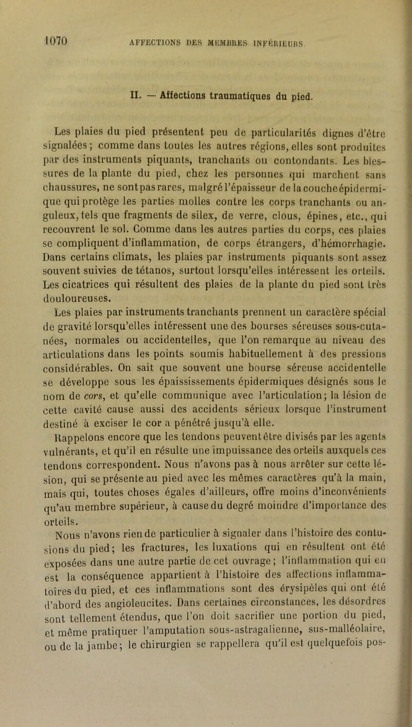 II. — Affections traumatiques du pied. Les plaies du pied présentent peu de particularités dignes d’étre signalées; comme dans tonies les autres régions,elles sont produites par des instruments piquants, tranchants ou contondants. Les bles- sures de la plante du pied, chez les personnes qui marchent sans chaussures, ne sontpas rares, malgré l’épaisseur de lacoucheépidermi- que qui protège les parties molles contre les corps tranchants ou an- guleux, tels que fragments de silex, de verre, clous, épines, etc., qui recouvrent le sol. Comme dans les autres parties du corps, ces plaies se compliquent d’inflammation, de corps étrangers, d’hémorrhagie. Dans certains climats, les plaies par instruments piquants sont assez souvent suivies de tétanos, surtout lorsqu’elles intéressent les orteils. Les cicatrices qui résultent des plaies de la plante du pied sont très douloureuses. Les plaies par instruments tranchants prennent un caractère spécial de gravité lorsqu’elles intéressent une des bourses séreuses sous-cuta- nées, normales ou accidentelles, que l’on remarque au niveau des articulations dans les points soumis habituellement à des pressions considérables. On sait que souvent une bourse séreuse accidentelle se développe sous les épaississements épidermiques désignés sous le nom de cors, et qu’elle communique avec l’articulation; la lésion de celte cavité cause aussi des accidents sérieux lorsque l’instrument destiné à exciser le cor a pénétré jusqu’à elle. Rappelons encore que les tendons peuvent être divisés par les agents vulnérants, et qu’il en résulte une impuissance des orteils auxquels ces tendons correspondent. Nous n’avons pas à nous arrêter sur cette lé- sion, qui se présente au pied avec les mêmes caractères qu’à la main, mais qui, toutes choses égales d’ailleurs, oflre moins d’inconvénients qu’au membre supérieur, à cause du degré moindre d’importance des orteils. Nous n’avons rien de particulier à signaler dans l’histoire des contu- sions du pied; les fractures, les luxations qui en résultent ont été exposées dans une autre partie de cet ouvrage; rintlammalion qui en est la conséquence appartient à l’histoire des affections inflamma- toires du pied, et ces inflammations sont des érysipèles qui ont été d’abord des angioleucites. Dans certaines circonstances, les désordres sont tellement étendus, que l’on doit sacrifier une portion du pied, et même pratiquer l’amputation sous-astragalienne, sus-malléolaire, ou de la jambe; le chirurgien se rappellera qu’il est quelquefois pos-