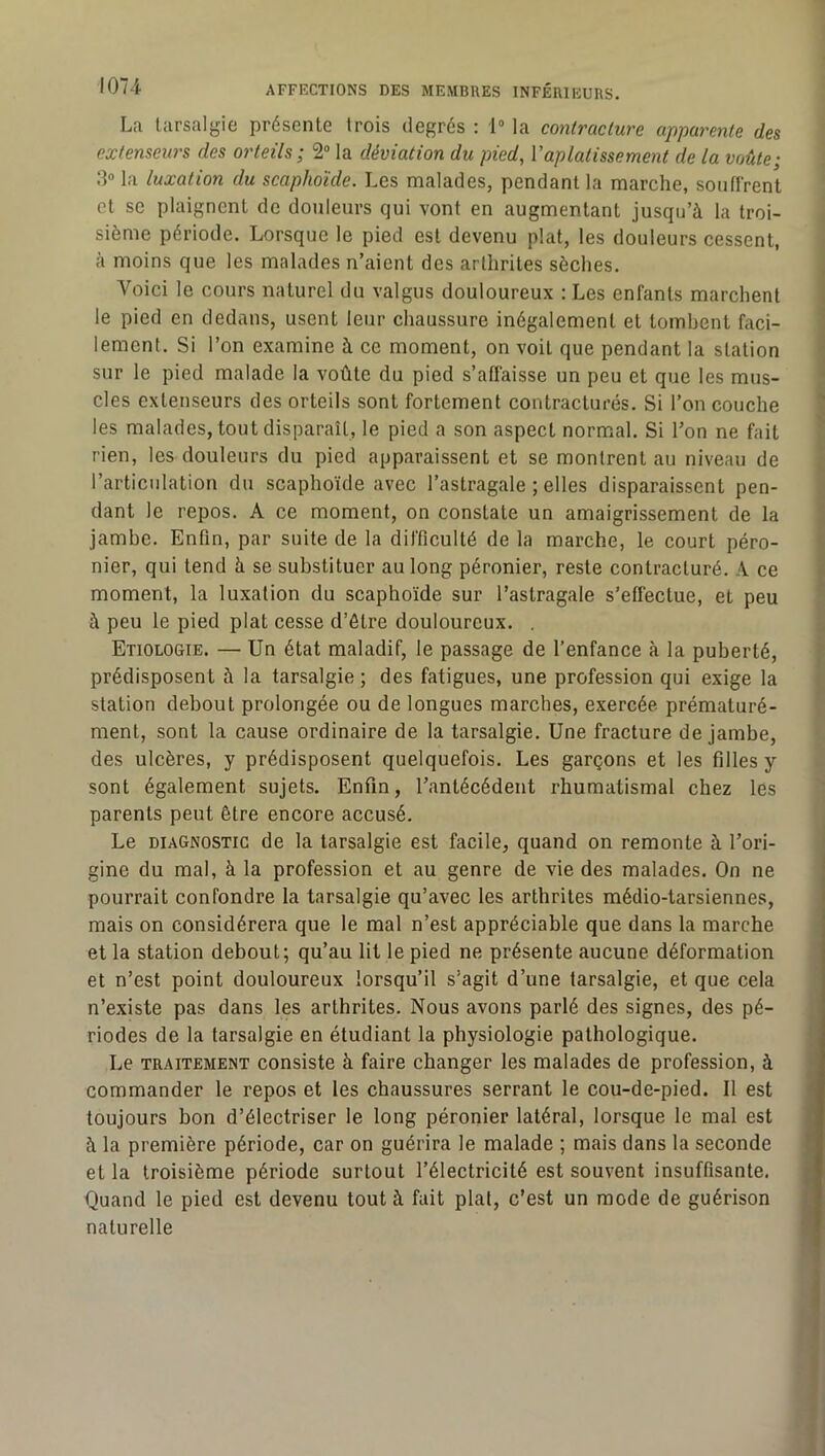 La larsalgie présente trois degrés : 1“ la contracture apparente des extenseurs des orteils; 2“ la déviation du pied, Vaplatissement de la voûte; :> la luxation du scaphoïde. Les malades, pendant la marche, souflrent et se plaignent de douleurs qui vont en augmentant jusqu’à la troi- sième période. Lorsque le pied est devenu plat, les douleurs cessent, à moins que les malades n’aient des arthrites sèches. Voici le cours naturel du valgus douloureux : Les enfants marchent le pied en dedans, usent leur chaussure inégalement et lomhent faci- lement. Si l’on examine à ce moment, on voit que pendant la station sur le pied malade la voûte du pied s’afiaisse un peu et que les mus- cles extenseurs des orteils sont fortement contracturés. Si l’on couche les malades, tout disparaît, le pied a son aspect normal. Si l’on ne fait rien, les douleurs du pied apparaissent et se montrent au niveau de l’articulation du scaphoïde avec l’astragale ; elles disparaissent pen- dant le repos. A ce moment, on constate un amaigrissement de la jamhe. Enfin, par suite de la difficulté de la marche, le court péro- nier, qui tend à se substituer au long péronier, reste contracturé. A ce moment, la luxation du scaphoïde sur l’astragale s’effectue, et peu à peu le pied plat cesse d’ôtre douloureux. . Etiologie. — Un état maladif, le passage de l’enfance à la puberté, prédisposent à la tarsalgie ; des fatigues, une profession qui exige la station debout prolongée ou de longues marches, exercée prématuré- ment, sont la cause ordinaire de la tarsalgie. Une fracture de jambe, des ulcères, y prédisposent quelquefois. Les garçons et les filles y sont également sujets. Enfin, l’antécédent rhumatismal chez les parents peut être encore accusé. Le DIAGNOSTIC de la tarsalgie est facile, quand on remonte à l’ori- gine du mal, à la profession et au genre de vie des malades. On ne pourrait confondre la tarsalgie qu’avec les arthrites médio-tarsiennes, mais on considérera que le mal n’est appréciable que dans la marche et la station debout; qu’au lit le pied ne présente aucune déformation et n’est point douloureux lorsqu’il s’agit d’une tarsalgie, et que cela n’existe pas dans les arthrites. Nous avons parlé des signes, des pé- riodes de la tarsalgie en étudiant la physiologie pathologique. Le TRAITEMENT consiste à faire changer les malades de profession, à commander le repos et les chaussures serrant le cou-de-pied. 11 est toujours bon d’électriser le long péronier latéral, lorsque le mal est à la première période, car on guérira le malade ; mais dans la seconde et la troisième période surtout l’électricité est souvent insuffisante. Quand le pied est devenu tout à fait plat, c’est un mode de guérison naturelle