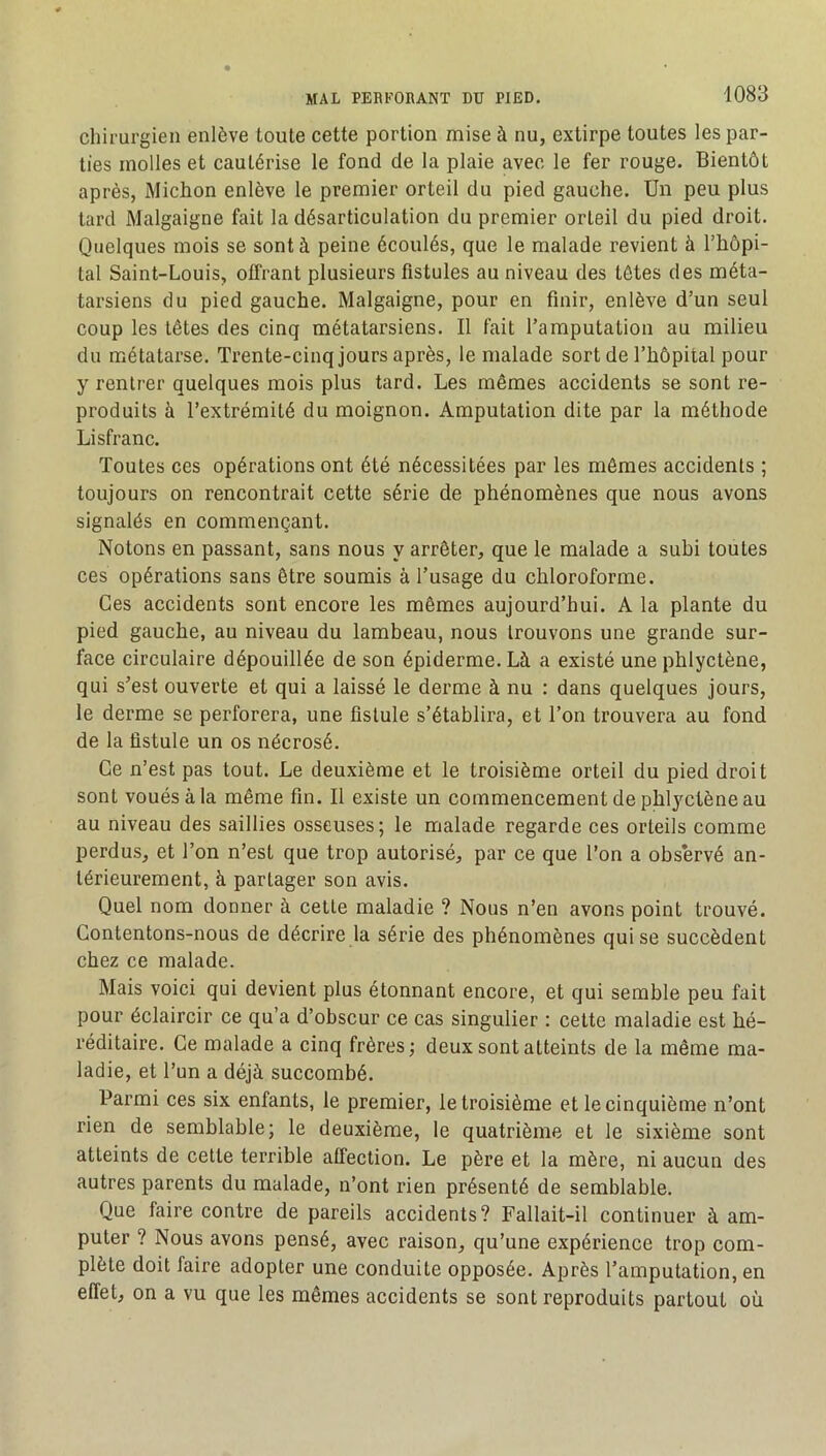 chirurgien enlève toute cette portion mise à nu, extirpe toutes les par- ties molles et cautérise le fond de la plaie avec le fer rouge. Bientôt après, Michon enlève le premier orteil du pied gauche. Un peu plus tard Malgaigne fait la désarticulation du premier orteil du pied droit. Quelques mois se sont à peine écoulés, que le malade revient à l’hôpi- tal Saint-Louis, offrant plusieurs fistules au niveau des têtes des méta- tarsiens du pied gauche. Malgaigne, pour en finir, enlève d’un seul coup les têtes des cinq métatarsiens. Il fait l’amputation au milieu du métatarse. Trente-cinq jours après, le malade sort de l’hôpital pour y rentrer quelques mois plus tard. Les mêmes accidents se sont re- produits à l’extrémité du moignon. Amputation dite par la méthode Lisfranc. Toutes ces opérations ont été nécessitées par les mômes accidents ; toujours on rencontrait cette série de phénomènes que nous avons signalés en commençant. Notons en passant, sans nous y arrêter, que le malade a suhi toutes ces opérations sans être soumis à l’usage du chloroforme. Ces accidents sont encore les mêmes aujourd’hui. A la plante du pied gauche, au niveau du lambeau, nous trouvons une grande sur- face circulaire dépouillée de son épiderme. Là a existé une phlyctène, qui s’est ouverte et qui a laissé le derme à nu : dans quelques jours, le derme se perforera, une fistule s’établira, et l’on trouvera au fond de la fistule un os nécrosé. Ce n’est pas tout. Le deuxième et le troisième orteil du pied droit sont voués à la même fin. Il existe un commencement de phlyctène au au niveau des saillies osseuses; le malade regarde ces orteils comme perdus, et l’on n’est que trop autorisé, par ce que l’on a observé an- térieurement, à partager son avis. Quel nom donner à celle maladie ? Nous n’en avons point trouvé. Contentons-nous de décrire la série des phénomènes qui se succèdent chez ce malade. Mais voici qui devient plus étonnant encore, et qui semble peu fait pour éclaircir ce qu’a d’obscur ce cas singulier : cette maladie est hé- réditaire. Ce malade a cinq frères; deux sont atteints de la même ma- ladie, et l’un a déjà succombé. Parmi ces six enfants, le premier, le troisième et le cinquième n’ont rien de semblable; le deuxième, le quatrième et le sixième sont atteints de cette terrible affection. Le père et la mère, ni aucun des autres parents du malade, n’ont rien présenté de semblable. Que faire contre de pareils accidents? Fallait-il continuer à am- puter ? Nous avons pensé, avec raison, qu’une expérience trop com- plète doit faire adopter une conduite opposée. Après l’amputation, en effet, on a vu que les mêmes accidents se sont reproduits partout où