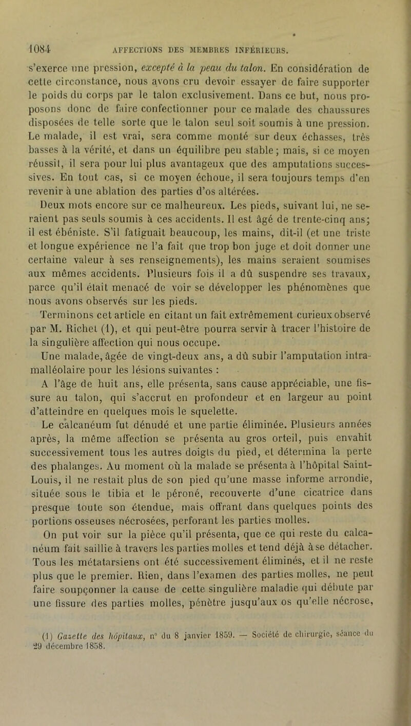 s’exerce une pression, excepté à la peau du talon. En considération de celle circonstance, nous avons cru devoir essayer de faire supporter le poids du corps par le talon exclusivement. Dans ce but, nous pro- posons donc de faire confectionner pour ce malade des chaussures disposées de telle sorte que le talon seul soit soumis à une pression. Le malade, il est vrai, sera comme monté sur deux échasses, très basses à la vérité, et dans un équilibre peu stable; mais, si ce moyen réussit, il sera pour lui plus avantageux que des amputations succes- sives. En tout cas, si ce moyen échoue, il sera toujours temps d’en revenir à une ablation des parties d’os altérées. Deux mots encore sur ce malheureux. Les pieds, suivant lui, ne se- raient pas seuls soumis à ces accidents. 11 est âgé de trente-cinq ans; il est ébéniste. S’il fatiguait beaucoup, les mains, dit-il (et une triste et longue expérience ne l’a fait que trop bon juge et doit donner une certaine valeur à ses renseignements), les mains seraient soumises aux mêmes accidents. Plusieurs fois il a dû suspendre ses travaux, parce qu’il était menacé de voir se développer les phénomènes que nous avons observés sur les pieds. Terminons cet article en citant un fait extrêmement curieux observé par M. Richet (1), et qui peut-être pourra servir à tracer l’histoire de la singulière affection qui nous occupe. Une malade, âgée de vingt-deux ans, a dû subir l’amputation intra- malléolaire pour les lésions suivantes : A l’âge de huit ans, elle présenta, sans cause appréciable, une fis- sure au talon, qui s’accrut en profondeur et en largeur au point d’atteindre en quelques mois le squelette. Le calcanéum fut dénudé et une partie éliminée. Plusieurs années après, la môme affection se présenta au gros orteil, puis envahit successivement tous les autres doigts du pied, et détermina la perte des phalanges. Au moment où la malade se présenta à l’hôpital Saint- Louis, il ne restait plus de son pied qu’une masse informe arrondie, située sous le tibia et le péroné, recouverte d’une cicatrice dans presque toute son étendue, mais offrant dans quelques points des portions osseuses nécrosées, perforant les parties molles. On put voir sur la pièce qu’il présenta, que ce qui reste du calca- néum fait saillie à travers les parties molles et tend déjà à se détacher. Tous les métatarsiens ont été successivement éliminés, et il ne reste plus que le premier. Rien, dans l’examen des parties molles, ne peut faire soupçonner la cause de cette singulière maladie qui débute par une fissure des parties molles, pénètre jusqu’aux os qu’elle nécrose, (1) Gazelle des hôpilaux, n du 8 janvier 1859. — Société de cliirurgie, séance du 29 décembre 1858.