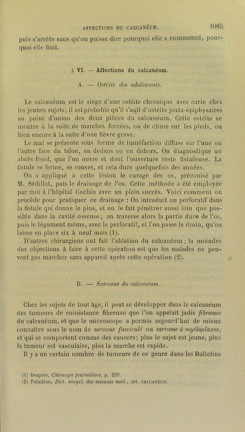 puis s’arrête sans qu’on puisse dire pourquoi elle a commencé, pour- quoi elle finit. § VI. — Affections du calcanéum. A. — Ostéite des adolescents. Le calcanéum est le siège d’une ostéite chronique avec carie chez les jeunes sujets; il est probable qu’il s’agit d’ostéite juxta-épiphysaires au point d’union des deu.x pièces du calcanéum. Cette ostéite se montre à la suite de marches forcées, ou de chute sur les pieds, ou bien encore à la suite d’une fièvre grave. Le mat se présente sous forme de tuméfaction diffuse sur l’une ou l’autre face du talon, en dedans ou en dehors. On diagnostique un abcès froid, que l’on ouvre et dont l’ouverture reste fistuleuse. La listule se ferme, se rouvre, et cela dure quelquefois des années. On a appliqué à cette lésion le curage des os, préconisé par M. Sédillot, puis le drainage de l’os. Cette méthode a été employée par moi à l’hôpital Cocbin avec un plein succès. Voici comment on procède pour pratiquer ce drainage : On introduit un perforatif dans la fistule qui donne le plus, et on le fait pénétrer aussi loin que pos- sible dans la cavité osseuse; on traverse alors la partie dure de l’os, puis le tégument même, avec le perforatif, et l’on passe le drain, qu’on laisse en place six à neuf mois (1). D’autres chirurgiens ont fait l’ablation du calcanéum ; la moindre des objections à faire à cette opération est que les malades ne peu- vent pas marcher sans appareil après cette opération (2). B. — Sarcome du calcanéum. Chez les sujets de tout âge, il peut se développer dans le calcanéum des tumeurs de consistance fibreuse que l’on appelait jadis fibromes du calcanéum, et que le microscope a permis aujourd’hui de mieux connaître sous le nom de sarcome fasciculé ou sarcome à mijéloplaxes, et qui se comportent comme des cancers; plus le sujet est jeune, plus la tumeur est vasculaire, plus la marche est rapide. Il y a un certain nombre de tumeurs de ce genre dans les Bulletins (t) Després, Chirurgie journalière, p. 239. (2) Polaillon, Dict. encijcl. des sciences méd., art. calcanéum.