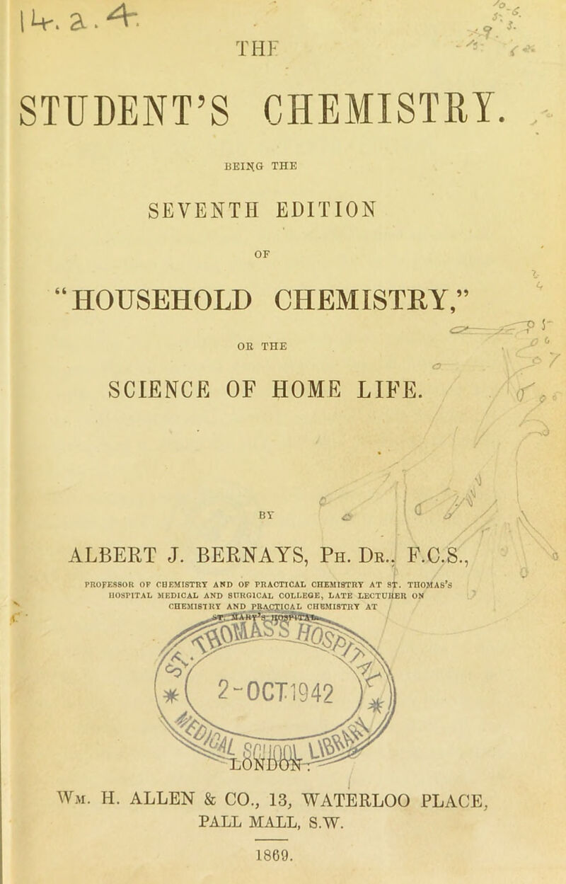 STUDENT’S CHEMISTRY BEI1{G THE SEVENTH EDITION “HOUSEHOLD CHEMISTRY,” OR THE SCIENCE OF HOME LIFE. V Wm. H. ALLEN & CO., 13, WATERLOO PLACE, PALL MALL, S.W. ALBERT J. BERNAYS, Ph. Dr., F.C.S., PROFESSOR OP CHEMISTRY AND OF PRACTICAL CHEMISTRY AT S^. THOMAS’s HOSPITAL MEDICAL AND SURGICAL COLLEGE, LATE LECTURER ON CHEMISTRY AND PRACTICAL CHEMISTRY AT / if 3- , Z' (f^ p f d