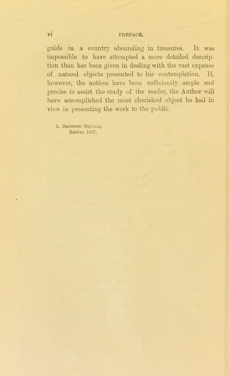 guide in a country abounding in treasures. It was impossible to have attempted a more detailed descrip- tion than has been given in dealing with the vast expanse of natural objects presented to his contemplation. If, however, the notices have been sufficiently ample and precise to assist the study of the reader, the Author ^vill have accomplished the most cherished object he bad iu view in presenting the work to the public. 1, Reofoud Square, OcUtier, 1S07.