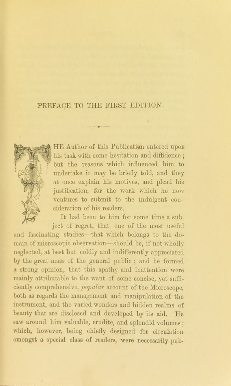 PREFACE TO THE FIRST EDlTlOiN. HE Author of this Publicatisn entered upon his task with some hesitation and diffidence ; but the reasons which influenced him to undertake it may be briefly told, and they at once explain his motives, and plead his justification, for the work which he now ventures to submit to the indulgent con- sideration of his readers. It had been to him for some time a sub- ject of regret, that one of the most useful and fascinating studies—that which belongs to the do- main of microscopic observation—should be, if not wholly neglected, at best but coldly and indiflerently appreciated by the great mass of the general public ; and he formed a strong opinion, that this apathy and inattention were mainly attributable to the want of some concise, yet suffi- ciently comprehensive, x>opular account of the Microscope, both as regards the management and manipulation of the instrument, and the varied wonders and hidden realms of beauty that are disclosed and developed by its aid. lie saw around him valuable, erudite, and splendid volumes; wliich, however, being chiefly designed for circulation amongst a special class of readers, were necessarily pub-