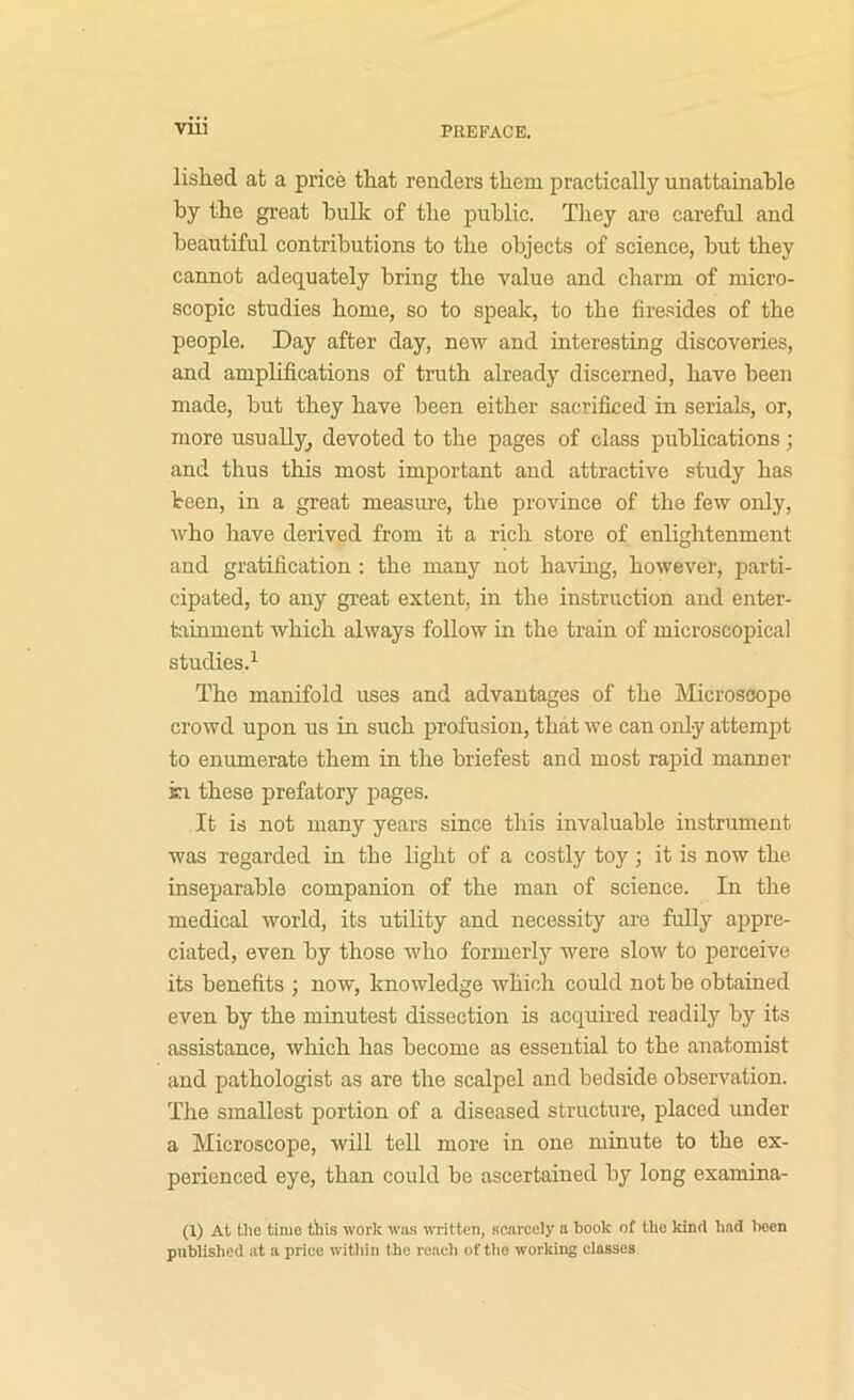 lislied at a price that renders them practically unattainable by the great hulk of the public. Tliey are careful and beautiful contributions to the objects of science, but they cannot adequately bring the value and charm of micro- scopic studies home, so to speak, to the firesides of the people. Day after day, new and interesting discoveries, and amplifications of truth already discerned, have been made, but they have been either sacrificed in serials, or, more usually, devoted to the pages of class pubhcations; and thus this most important and attractive study has Veen, in a great measiu’e, the province of the few only, Avho have derived from it a rich store of enlightenment and gratification : the many not having, however, parti- cipated, to any great extent, in the instruction and enter- tainment which always follow in the train of microscopical studies.^ The manifold uses and advantages of the Microscope crowd upon us in such profusion, that we can only attempt to enumerate them in the briefest and most rapid manner in these prefatory pages. It is not many years since this invaluable instrument was regarded in the light of a costly toy; it is now the inseparable companion of the man of science. In the medical world, its utility and necessity are fully appre- ciated, even by those who formerly were slow to perceive its benefits ; now, knowledge which could not be obtained even by the minutest dissection is acquired readily by its assistance, which has become as essential to the anatomist and pathologist as are the scalpel and bedside observation. The smallest portion of a diseased structure, placed under a Microscope, will tell more in one minute to the ex- perienced eye, than could be ascertained by long examina- (1) At the time this work was written, scarcely a book of the kind bad been published at a price witliin the reach of tlie working classes